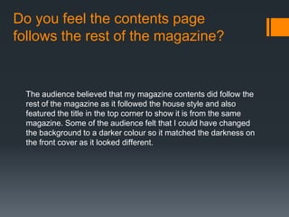 Do you feel the contents page
follows the rest of the magazine?
The audience believed that my magazine contents did follow the
rest of the magazine as it followed the house style and also
featured the title in the top corner to show it is from the same
magazine. Some of the audience felt that I could have changed
the background to a darker colour so it matched the darkness on
the front cover as it looked different.
 