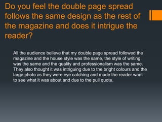 Do you feel the double page spread
follows the same design as the rest of
the magazine and does it intrigue the
reader?
All the audience believe that my double page spread followed the
magazine and the house style was the same, the style of writing
was the same and the quality and professionalism was the same.
They also thought it was intriguing due to the bright colours and the
large photo as they were eye catching and made the reader want
to see what it was about and due to the pull quote.
 