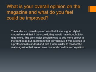 What is your overall opinion on the
magazine and what do you feel
could be improved?
The audience overall opinion was that it was a good styled
magazine and that if they could, they would have bought it to
read more. The only major problem was to add more colour to
the front page but apart from that they believe it was created to
a professional standard and that it look similar to most of the
real magazine that are on sale now and could be a competitor.
 