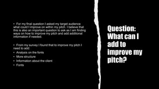 Question:
What can I
add to
improve my
pitch?
• For my final question I asked my target audience
what could I improve on within my pitch. I believe that
this is also an important question to ask as I am finding
ways on how to improve my pitch and add additional
information if needed.
• From my survey I found that to improve my pitch I
need to add:
• Analysis on the fonts
• More structure
• Information about the client
• Fonts
 