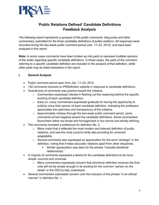  



                 ‘Pub Relat
                    blic  tions Defined’ Can
                                           ndidate D
                                                   Definitions
                             Feedba Analy
                                   ack     ysis

The following report represents a synopsis o the public comments, blog posts a other
                                           of                                 and
commentary submitted for the thhree candida definition of public r
                                           ate        ns         relations. All responses w
                                                                                          were
recorded during the two-week pu
        d            t          ublic comme period (J
                                           ent        Jan. 11–23, 2
                                                                  2012), and hhave been
analyzed in this repo
        d           ort.

Note: In some cases comments have been b
                      s                        broken up in parts to r
                                                             nto        represent mu ultiple opinio
                                                                                                  ons
of the wrriter regardin specific ca
                      ng          andidate def finitions. In t
                                                             those cases, the parts of the comme
                                                                        ,                         ent
referring to a specific candidate d
                      c           definition are included in the analysi of that def
                                               e             n           is          finition, while
                                                                                                   e
other par may be li
          rts         isted elsewh
                                 here in the re
                                              eport.

I.       General Ana
         G         alysis

     •   Public comme period open from Ja 11–23, 20
         P              ent                        an.           012.
     •   152 comments received o PRDefinition website in response to candida definitions.
                                      on                        e            e           ate
     •   Overall tone of comments was positiv toward th initiative.
         O              o             s             ve          he
            o Comm     menters expr   ressed intere in fleshin out the re
                                                    est         ng          easoning beh  hind the speecific
                 wordin of each c
                        ng           candidate de  efinition.
            o Early on, many co      ommenters e    expressed ggratitude for having the oopportunity too
                 public voice thei opinion of each candid
                       cly            ir                        date definitio indicating the profess
                                                                             on,          g            sion
                 appreeciates the openness and transparen of the initiative.
                                                    d           ncy
            o Appro    oximately mid  dway throug the two-w
                                                   gh          week public c comment period, some
                 comm ments turned negative tow     ward the candidate definitions. Som commenters
                                                                                        me
                 found them either too broad a homogenized or too narrow and strictly defining.
                                     r             and                      o            d
     •   The
         T comments revealed a preference for definitio No. 2.
                                                    e            on
            o Many noted that it reflected th most mod
                                      t            he           dern and releevant definit
                                                                                         tion of public
                                                                                                      c
                       ons, and was the most s
                 relatio              s            succinct while also providding for univ
                                                                                         versal
                 adaptability.
            o Sever comment also expre
                       ral           ts            essed an appreciation fo the word “
                                                                             or          “strategic” in the
                 definittion, noting tthat it helps set public re
                                                                elations apar from other disciplines.
                                                                             rt          r             .
                           Similar appreciation w seen for the phrase “mutually be
                                                  was                                    eneficial
                           relationshiips.”
     •   A majority of comments e    expressed a desire for th candidate definitions to be more
                                                                he           e
         si
          imple, succinct and univ   versal.
            o Many commenter expressed concern tha whichever definition r
                                     rs            d             at                      receives the final
                 vote will not be sim
                       w              mple enough in its word  ding for the c
                                                                            common “person on the
                 street” or the CEO to fully und
                                    O              derstand.
     •   Several comm
         S             menters exp  pressed conc   cern over the inclusion o the phrase “in an ethic
                                                                e            of          e             cal
         manner” in de
         m             efinition No. 1.



                                                                                                           1 
 
 