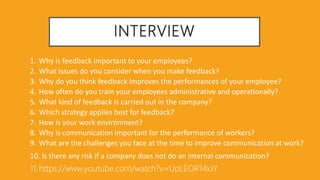 INTERVIEW
1. Why is feedback important to your employees?
2. What issues do you consider when you make feedback?
3. Why do you think feedback improves the performances of your employee?
4. How often do you train your employees administrative and operationally?
5. What kind of feedback is carried out in the company?
6. Which strategy applies best for feedback?
7. How is your work environment?
8. Why is communication important for the performance of workers?
9. What are the challenges you face at the time to improve communication at work?
10. Is there any risk if a company does not do an internal communication?
11.https://www.youtube.com/watch?v=UpLEOR14xJY
 