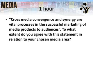 1 hour
• “Cross media convergence and synergy are
vital processes in the successful marketing of
media products to audiences”. To what
extent do you agree with this statement in
relation to your chosen media area?
 