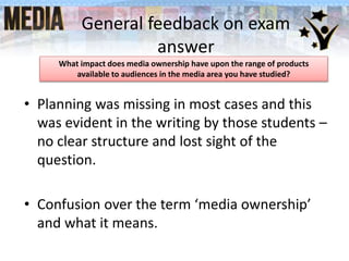 General feedback on exam
answer
• Planning was missing in most cases and this
was evident in the writing by those students –
no clear structure and lost sight of the
question.
• Confusion over the term ‘media ownership’
and what it means.
What impact does media ownership have upon the range of products
available to audiences in the media area you have studied?
 