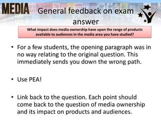 General feedback on exam
answer
• For a few students, the opening paragraph was in
no way relating to the original question. This
immediately sends you down the wrong path.
• Use PEA!
• Link back to the question. Each point should
come back to the question of media ownership
and its impact on products and audiences.
What impact does media ownership have upon the range of products
available to audiences in the media area you have studied?
 