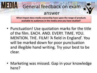General feedback on exam
answer
• Punctuation! Use quotation marks for the title
of the film. EACH. AND. EVERY. TIME. YOU.
MENTION. THE. FILM! ‘A field in England’. You
will be marked down for poor punctuation
and illegible hand writing. Try your best to be
clear.
• Marketing was missed. Gap in your knowledge
here?
What impact does media ownership have upon the range of products
available to audiences in the media area you have studied?
 