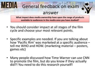 General feedback on exam
answer
• You should consider impact at all stages of the film
cycle and choose your most relevant points.
• Specific examples are needed. If you are talking about
how ‘Pacific Rim’ was marketed at a specific audience –
tell me WHO and HOW. (marketing material – posters,
games etc)
• Many people discussed how Time Warner can use CNN
to promote the film, but do you know if they actually
did?! You need to do this research yourself!
What impact does media ownership have upon the range of products
available to audiences in the media area you have studied?
 