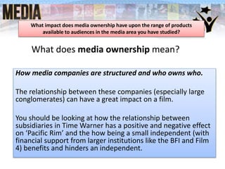 What does media ownership mean?
What impact does media ownership have upon the range of products
available to audiences in the media area you have studied?
How media companies are structured and who owns who.
The relationship between these companies (especially large
conglomerates) can have a great impact on a film.
You should be looking at how the relationship between
subsidiaries in Time Warner has a positive and negative effect
on ‘Pacific Rim’ and the how being a small independent (with
financial support from larger institutions like the BFI and Film
4) benefits and hinders an independent.
 
