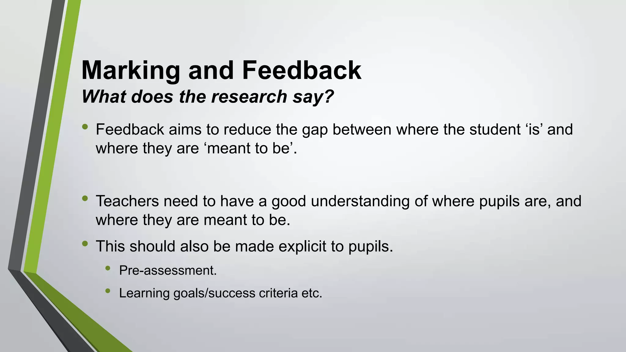 Marking and Feedback
What does the research say?
• Feedback aims to reduce the gap between where the student ‘is’ and
where they are ‘meant to be’.
• Teachers need to have a good understanding of where pupils are, and
where they are meant to be.
• This should also be made explicit to pupils.
• Pre-assessment.
• Learning goals/success criteria etc.
 