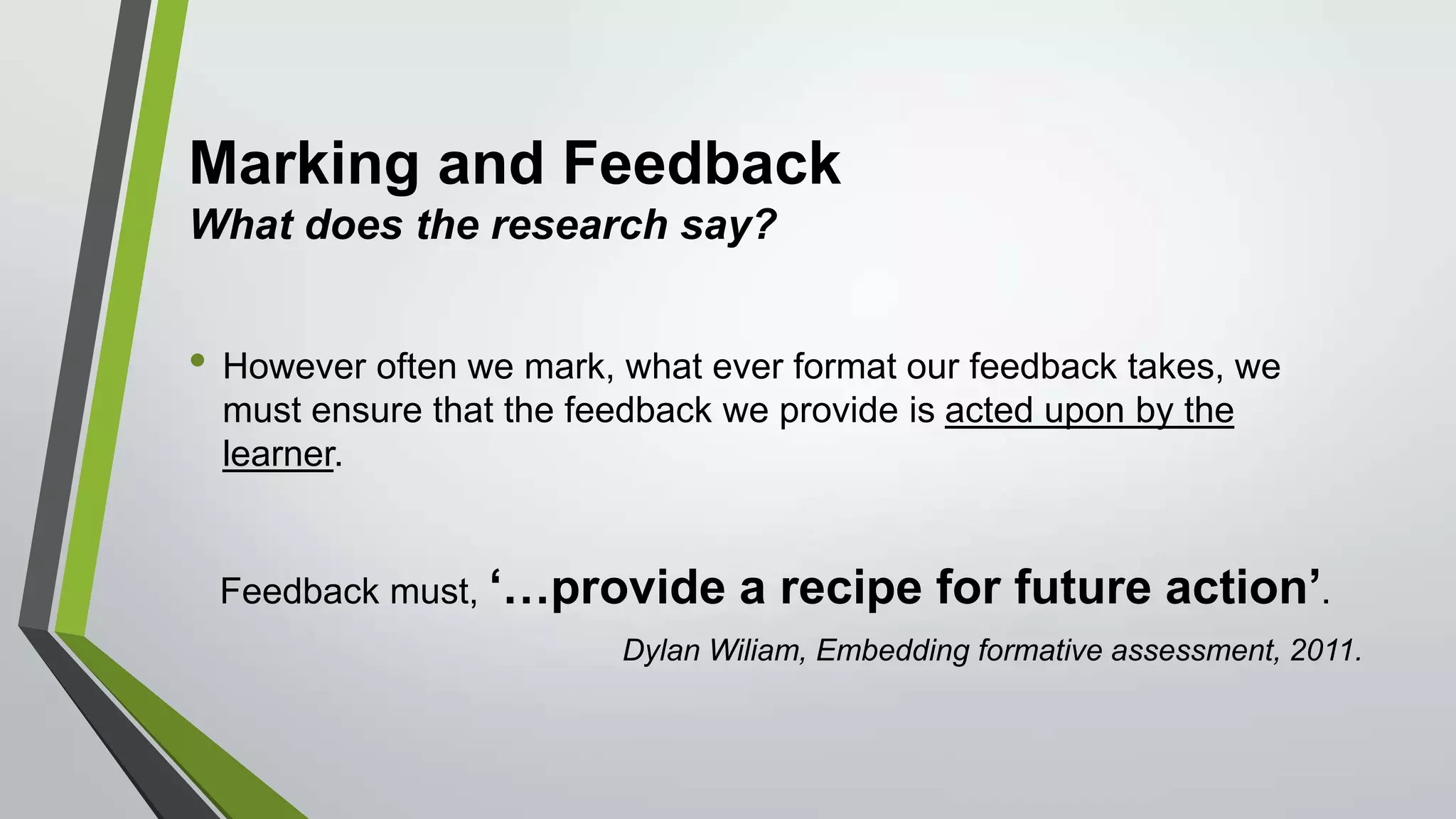 Marking and Feedback
What does the research say?
• However often we mark, what ever format our feedback takes, we
must ensure that the feedback we provide is acted upon by the
learner.
Feedback must, ‘…provide a recipe for future action’.
Dylan Wiliam, Embedding formative assessment, 2011.
 