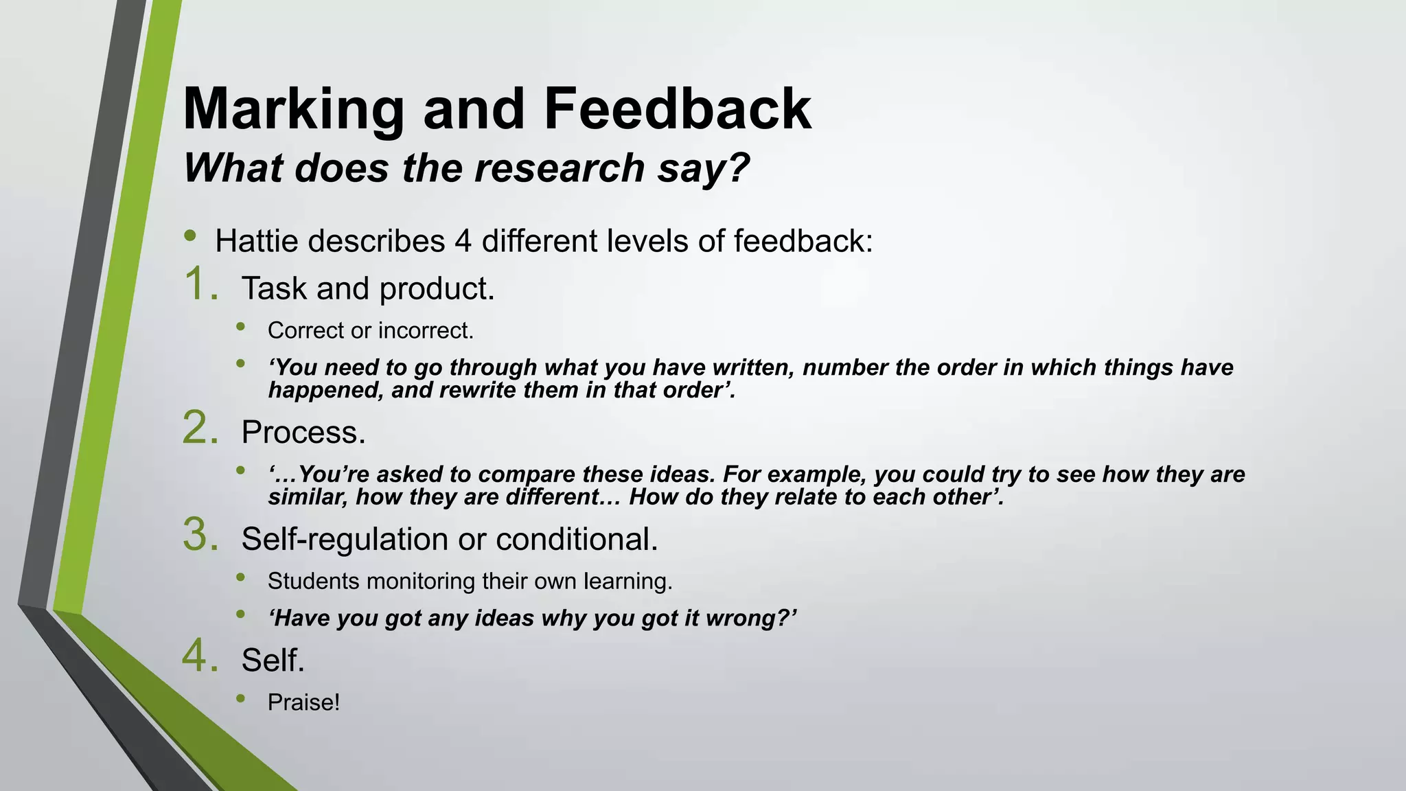 Marking and Feedback
What does the research say?
• Hattie describes 4 different levels of feedback:
1. Task and product.
• Correct or incorrect.
• ‘You need to go through what you have written, number the order in which things have
happened, and rewrite them in that order’.
2. Process.
• ‘…You’re asked to compare these ideas. For example, you could try to see how they are
similar, how they are different… How do they relate to each other’.
3. Self-regulation or conditional.
• Students monitoring their own learning.
• ‘Have you got any ideas why you got it wrong?’
4. Self.
• Praise!
 