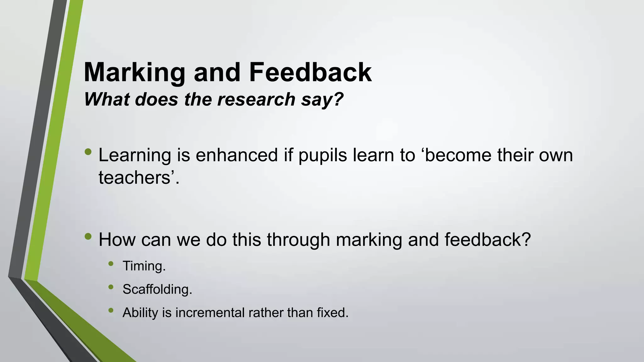 Marking and Feedback
What does the research say?
• Learning is enhanced if pupils learn to ‘become their own
teachers’.
• How can we do this through marking and feedback?
• Timing.
• Scaffolding.
• Ability is incremental rather than fixed.
 