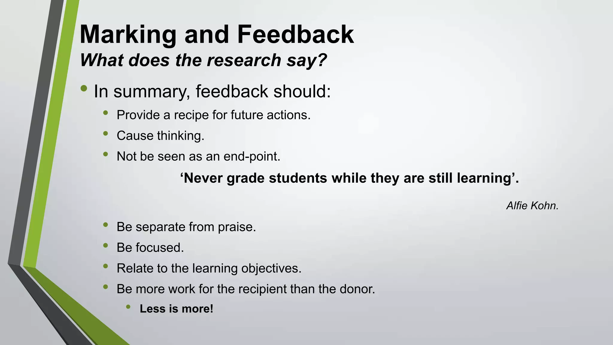 Marking and Feedback
What does the research say?
• In summary, feedback should:
• Provide a recipe for future actions.
• Cause thinking.
• Not be seen as an end-point.
‘Never grade students while they are still learning’.
Alfie Kohn.
• Be separate from praise.
• Be focused.
• Relate to the learning objectives.
• Be more work for the recipient than the donor.
• Less is more!
 