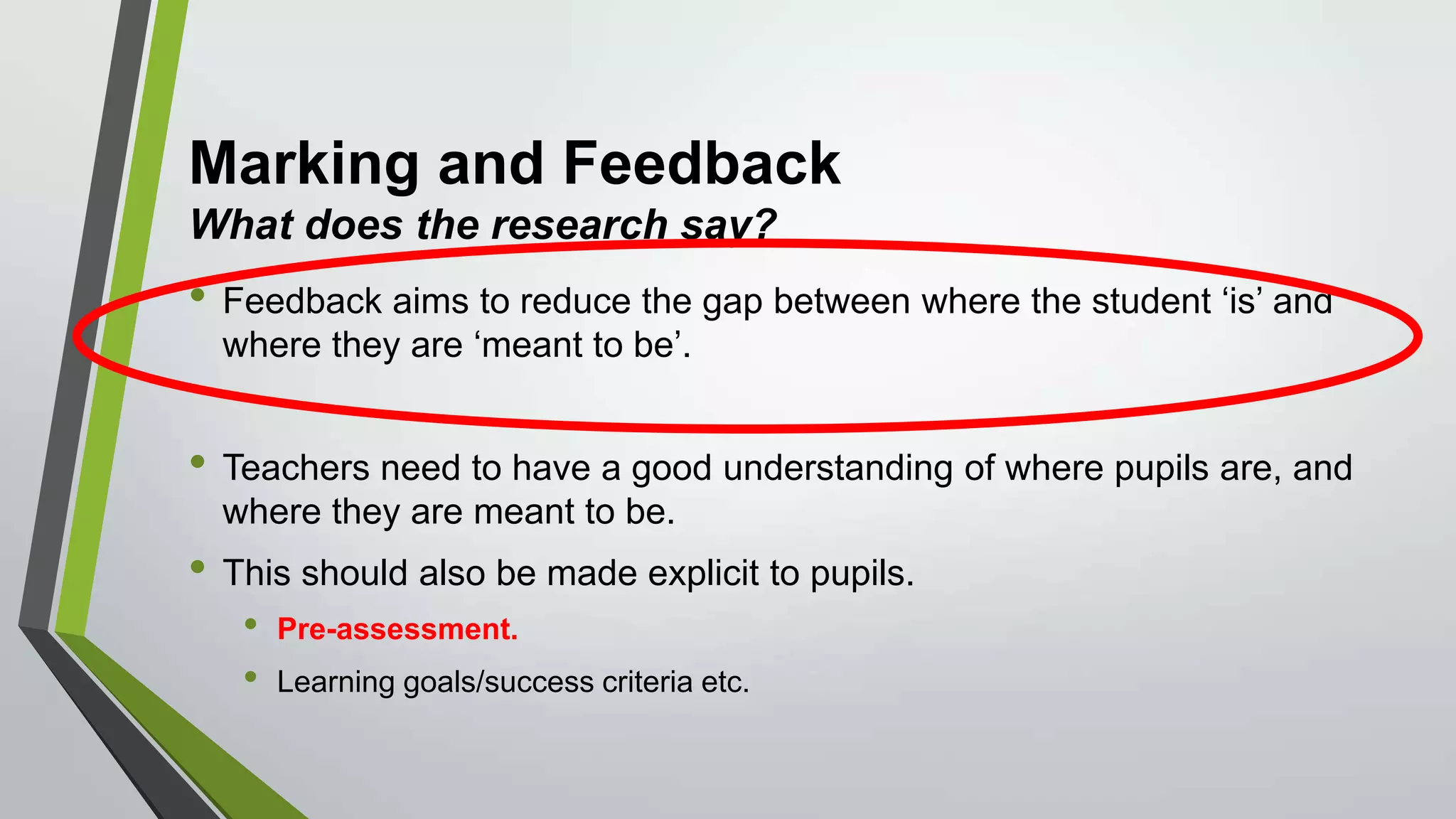 Marking and Feedback
What does the research say?
• Feedback aims to reduce the gap between where the student ‘is’ and
where they are ‘meant to be’.
• Teachers need to have a good understanding of where pupils are, and
where they are meant to be.
• This should also be made explicit to pupils.
• Pre-assessment.
• Learning goals/success criteria etc.
 