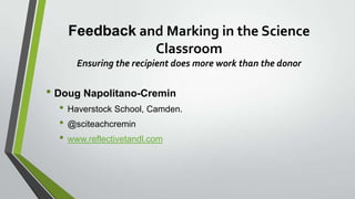 Feedback and Marking in the Science
Classroom
Ensuring the recipient does more work than the donor
• Doug Napolitano-Cremin
• Haverstock School, Camden.
• @sciteachcremin
• www.reflectivetandl.com
 