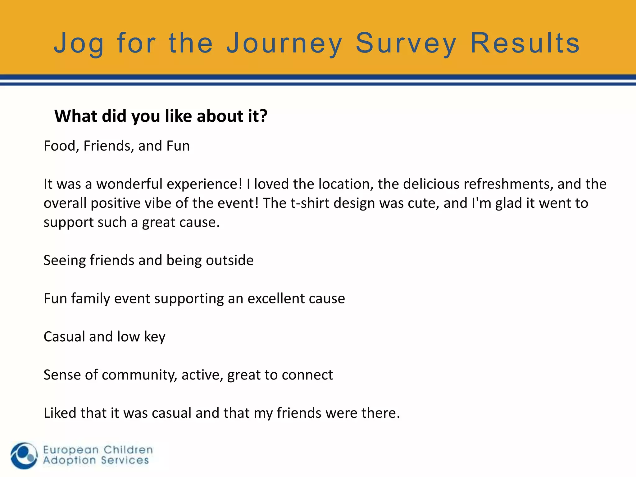 Jog for the Journey Survey Results

 What did you like about it?
Food, Friends, and Fun

It was a wonderful experience! I loved the location, the delicious refreshments, and the
overall positive vibe of the event! The t-shirt design was cute, and I'm glad it went to
support such a great cause.

Seeing friends and being outside

Fun family event supporting an excellent cause

Casual and low key

Sense of community, active, great to connect

Liked that it was casual and that my friends were there.
 