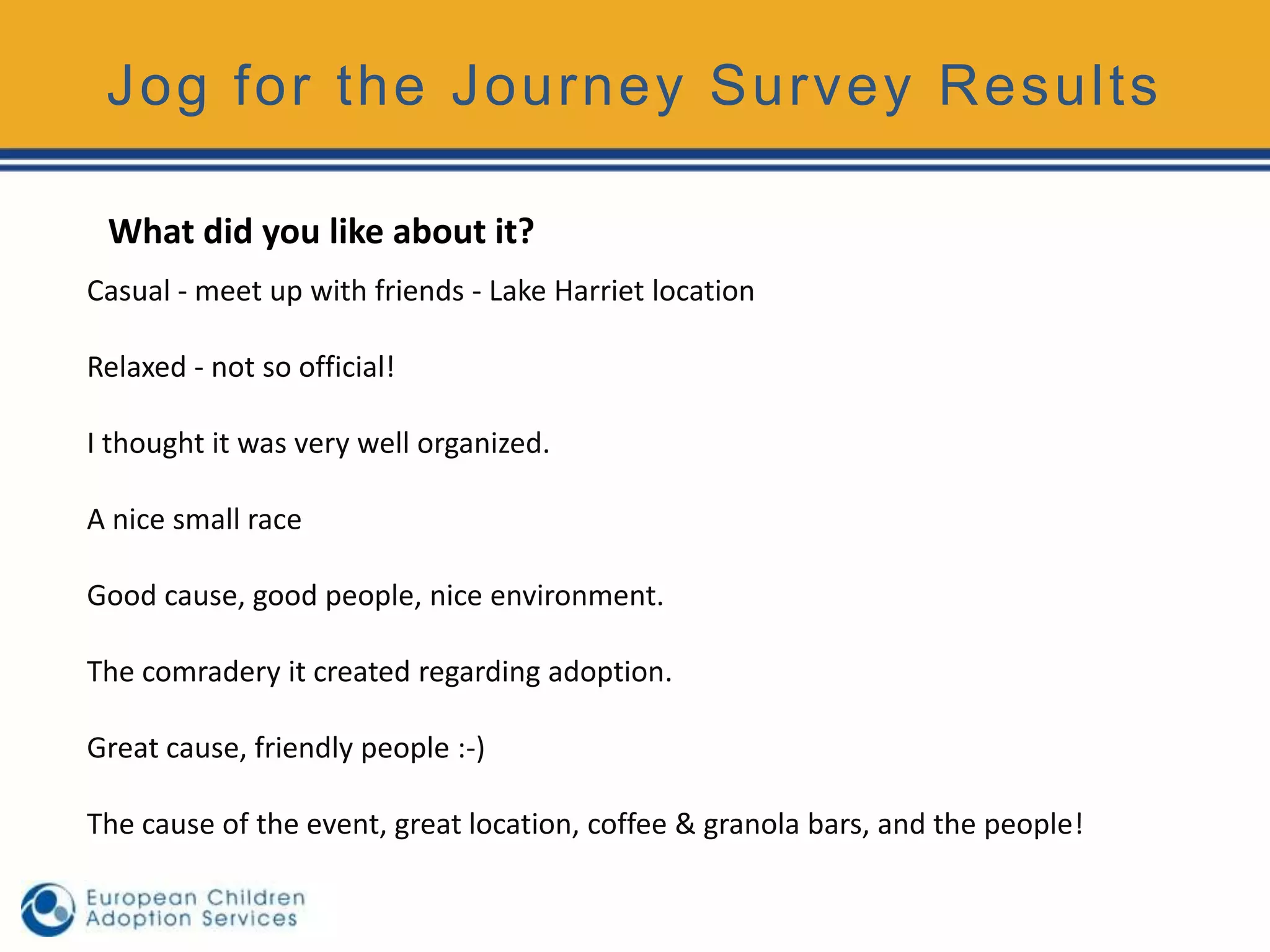 Jog for the Journey Survey Results

 What did you like about it?
Casual - meet up with friends - Lake Harriet location

Relaxed - not so official!

I thought it was very well organized.

A nice small race

Good cause, good people, nice environment.

The comradery it created regarding adoption.

Great cause, friendly people :-)

The cause of the event, great location, coffee & granola bars, and the people!
 