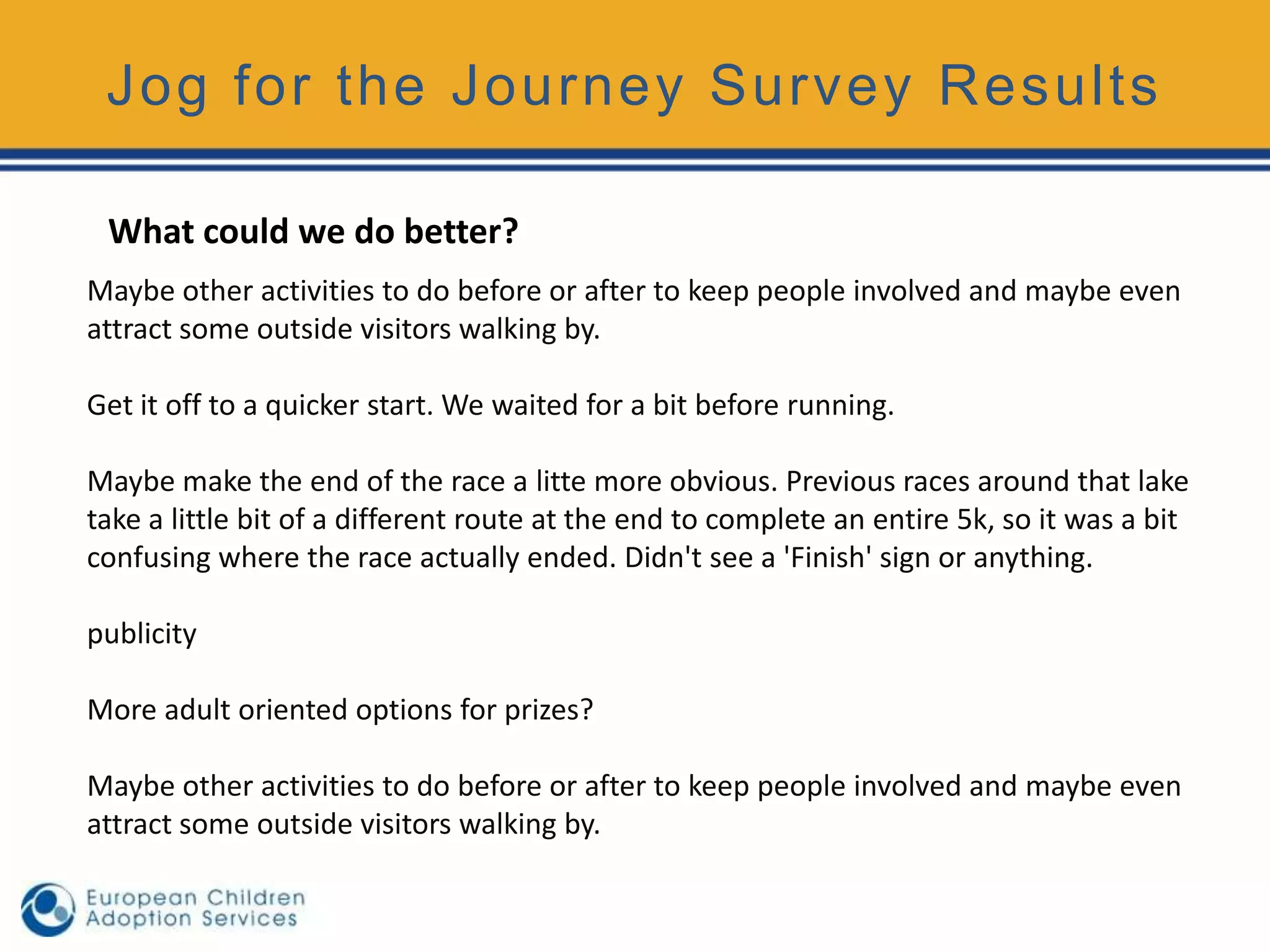 Jog for the Journey Survey Results

 What could we do better?
Maybe other activities to do before or after to keep people involved and maybe even
attract some outside visitors walking by.

Get it off to a quicker start. We waited for a bit before running.

Maybe make the end of the race a litte more obvious. Previous races around that lake
take a little bit of a different route at the end to complete an entire 5k, so it was a bit
confusing where the race actually ended. Didn't see a 'Finish' sign or anything.

publicity

More adult oriented options for prizes?

Maybe other activities to do before or after to keep people involved and maybe even
attract some outside visitors walking by.
 