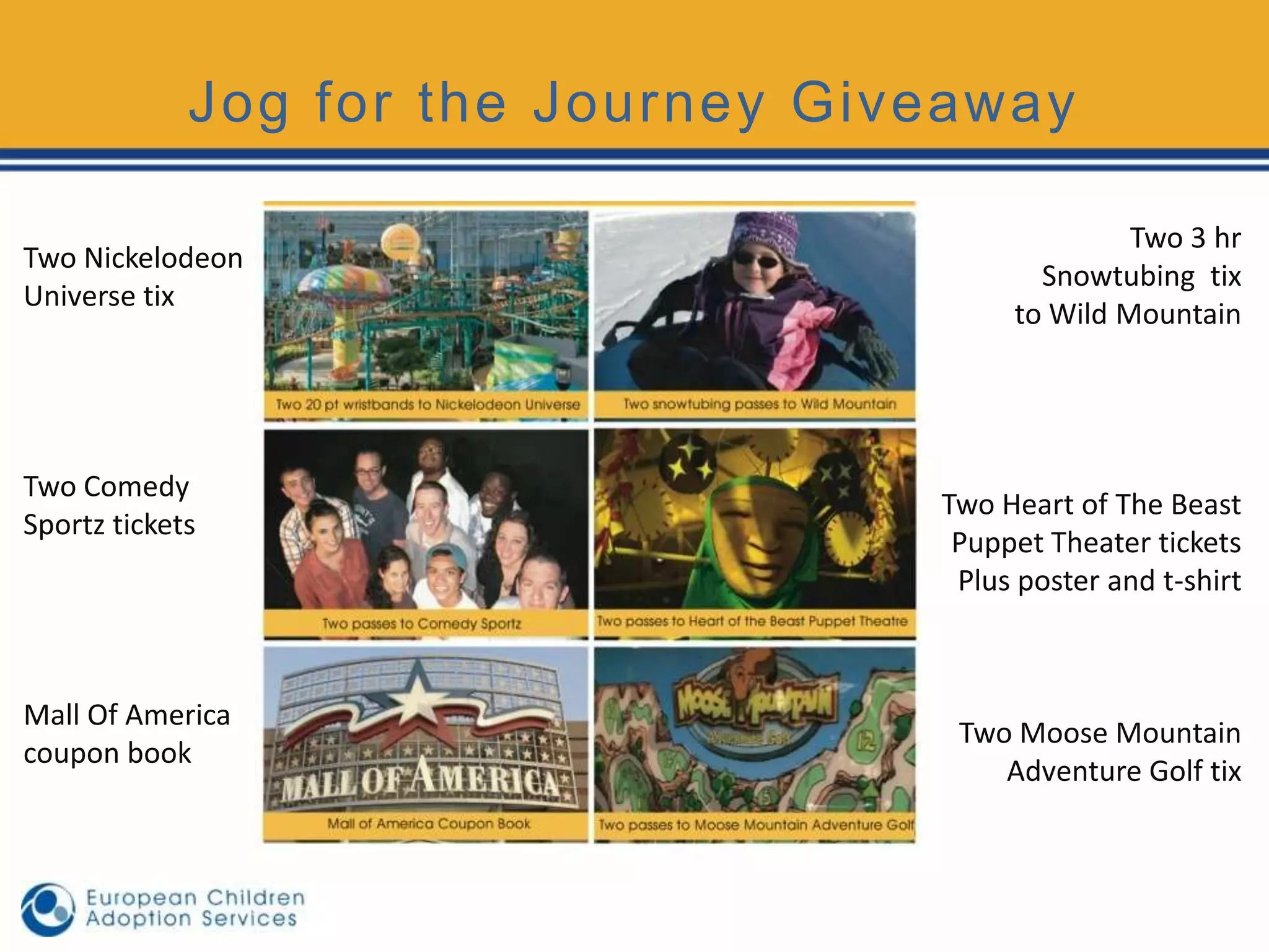 Jog for the Journey Giveaway

                                                  Two 3 hr
Two Nickelodeon
                                           Snowtubing tix
Universe tix
                                         to Wild Mountain




Two Comedy
                                    Two Heart of The Beast
Sportz tickets
                                     Puppet Theater tickets
                                     Plus poster and t-shirt



Mall Of America
                                     Two Moose Mountain
coupon book
                                        Adventure Golf tix
 