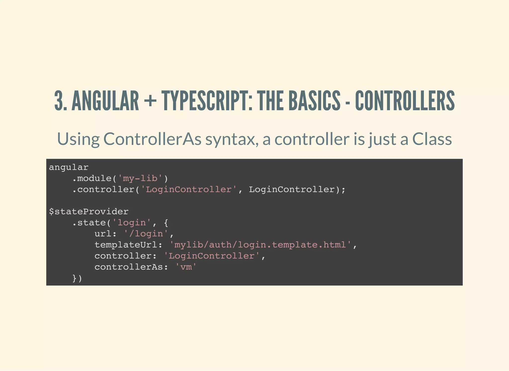 3. ANGULAR + TYPESCRIPT: THE BASICS - CONTROLLERS Using ControllerAs syntax, a controller is just a Class angular .module('my-lib') .controller('LoginController', LoginController); $stateProvider .state('login', { url: '/login', templateUrl: 'mylib/auth/login.template.html', controller: 'LoginController', controllerAs: 'vm' }) 