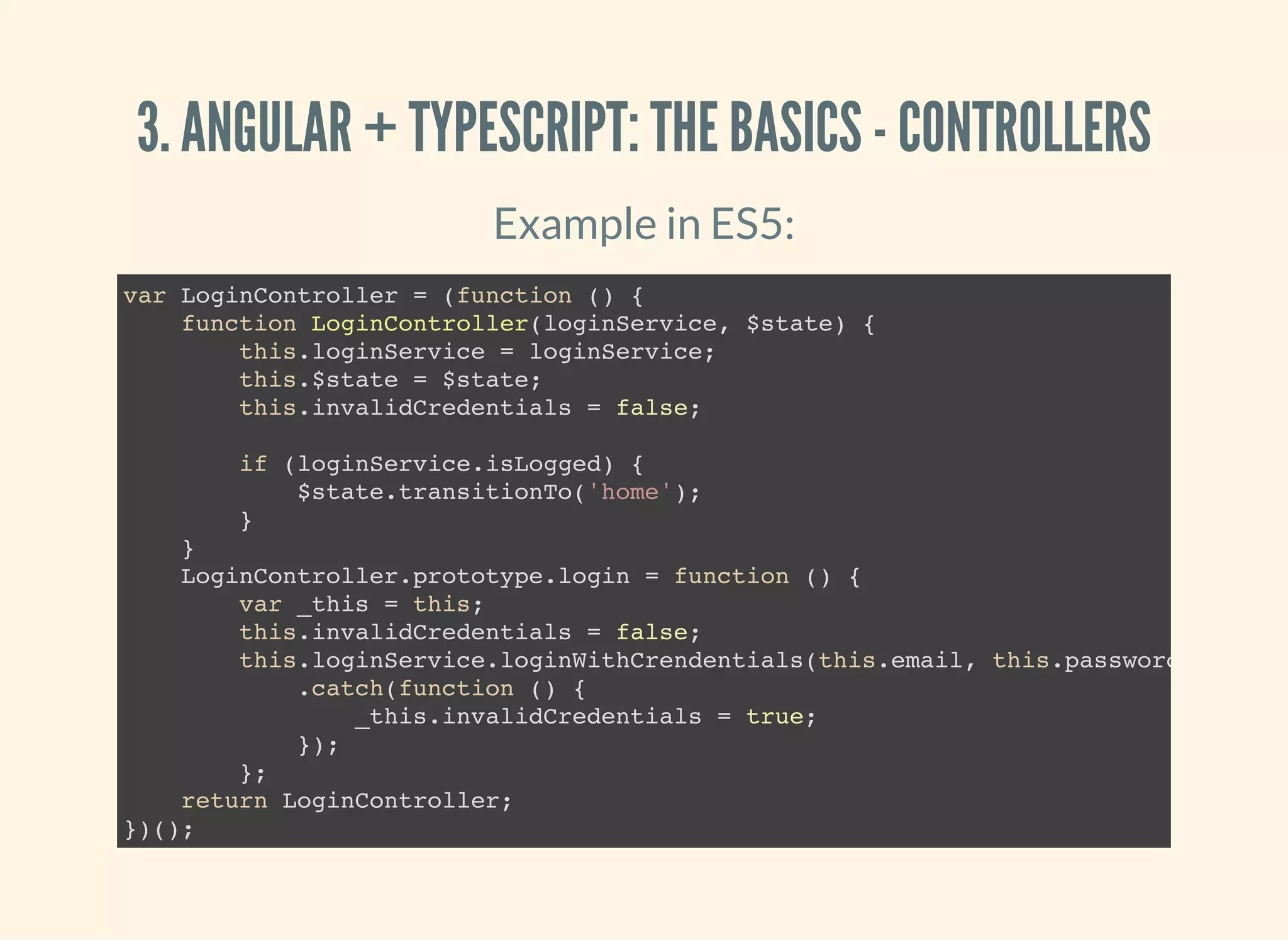 3. ANGULAR + TYPESCRIPT: THE BASICS - CONTROLLERS Example in ES5: var LoginController = (function () { function LoginController(loginService, $state) { this.loginService = loginService; this.$state = $state; this.invalidCredentials = false; if (loginService.isLogged) { $state.transitionTo('home'); } } LoginController.prototype.login = function () { var _this = this; this.invalidCredentials = false; this.loginService.loginWithCrendentials(this.email, this.password) .catch(function () { _this.invalidCredentials = true; }); }; return LoginController; })(); 
