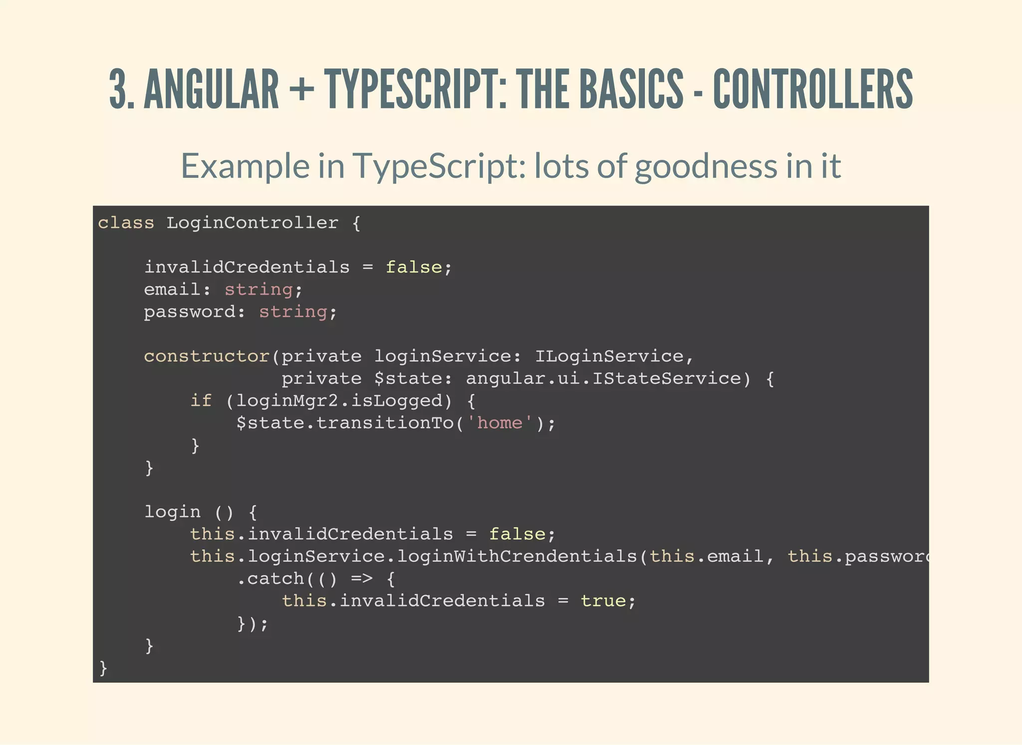 3. ANGULAR + TYPESCRIPT: THE BASICS - CONTROLLERS Example in TypeScript: lots of goodness in it class LoginController { invalidCredentials = false; email: string; password: string; constructor(private loginService: ILoginService, private $state: angular.ui.IStateService) { if (loginMgr2.isLogged) { $state.transitionTo('home'); } } login () { this.invalidCredentials = false; this.loginService.loginWithCrendentials(this.email, this.password) .catch(() => { this.invalidCredentials = true; }); } } 