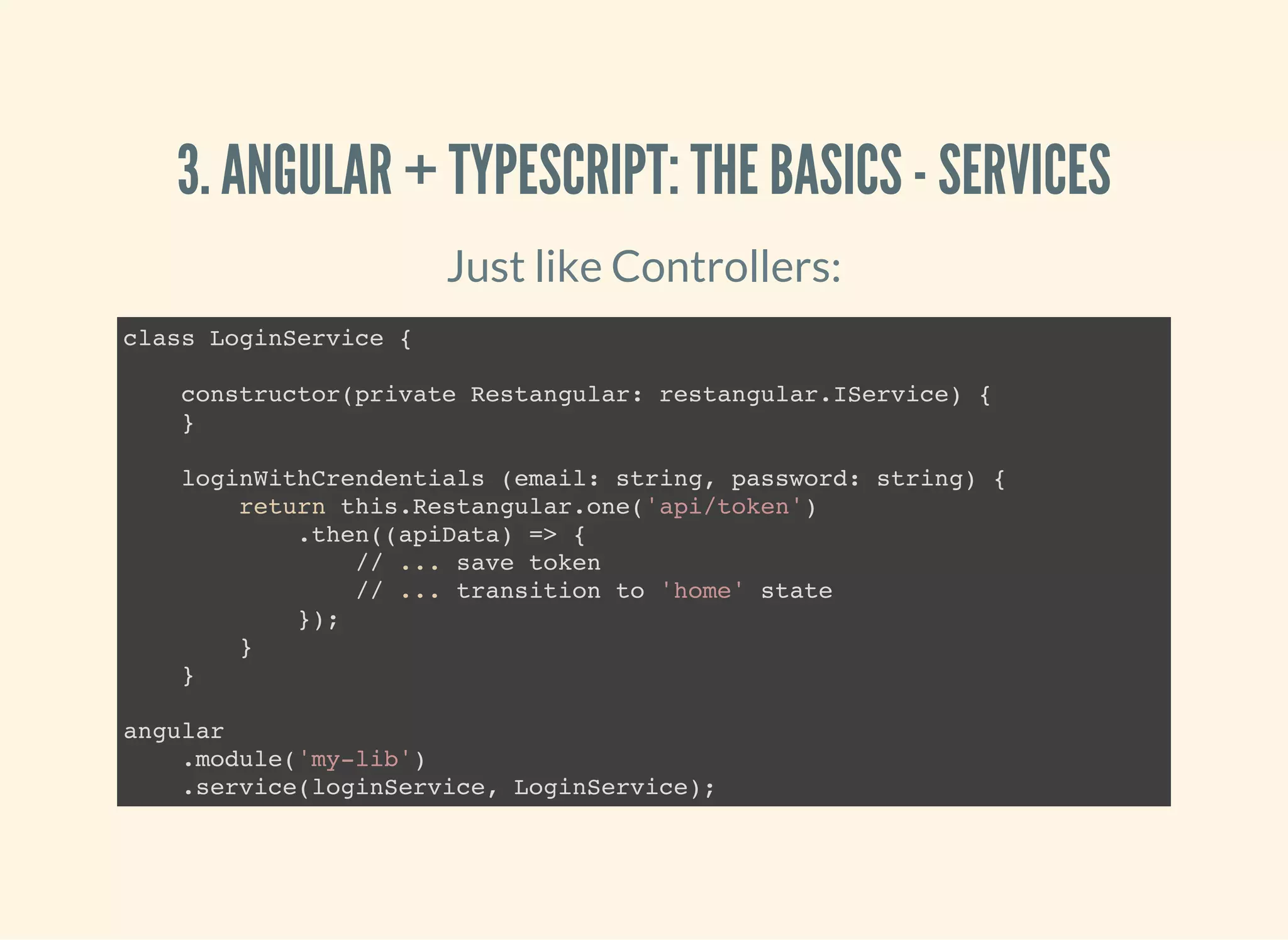 3. ANGULAR + TYPESCRIPT: THE BASICS - SERVICES Just like Controllers: class LoginService { constructor(private Restangular: restangular.IService) { } loginWithCrendentials (email: string, password: string) { return this.Restangular.one('api/token') .then((apiData) => { // ... save token // ... transition to 'home' state }); } } angular .module('my-lib') .service(loginService, LoginService); 