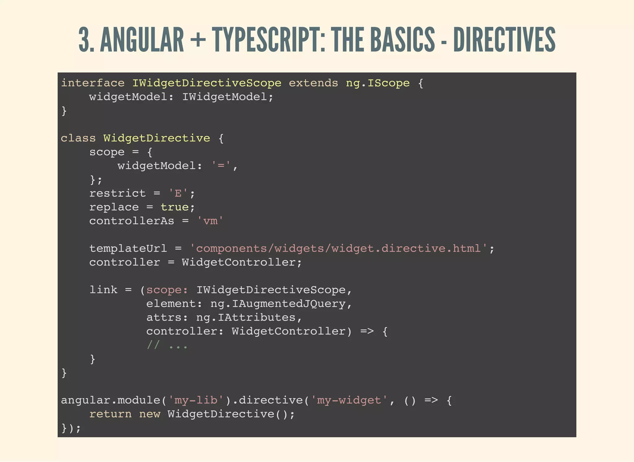 3. ANGULAR + TYPESCRIPT: THE BASICS - DIRECTIVES interface IWidgetDirectiveScope extends ng.IScope { widgetModel: IWidgetModel; } class WidgetDirective { scope = { widgetModel: '=', }; restrict = 'E'; replace = true; controllerAs = 'vm' templateUrl = 'components/widgets/widget.directive.html'; controller = WidgetController; link = (scope: IWidgetDirectiveScope, element: ng.IAugmentedJQuery, attrs: ng.IAttributes, controller: WidgetController) => { // ... } } angular.module('my-lib').directive('my-widget', () => { return new WidgetDirective(); }); 