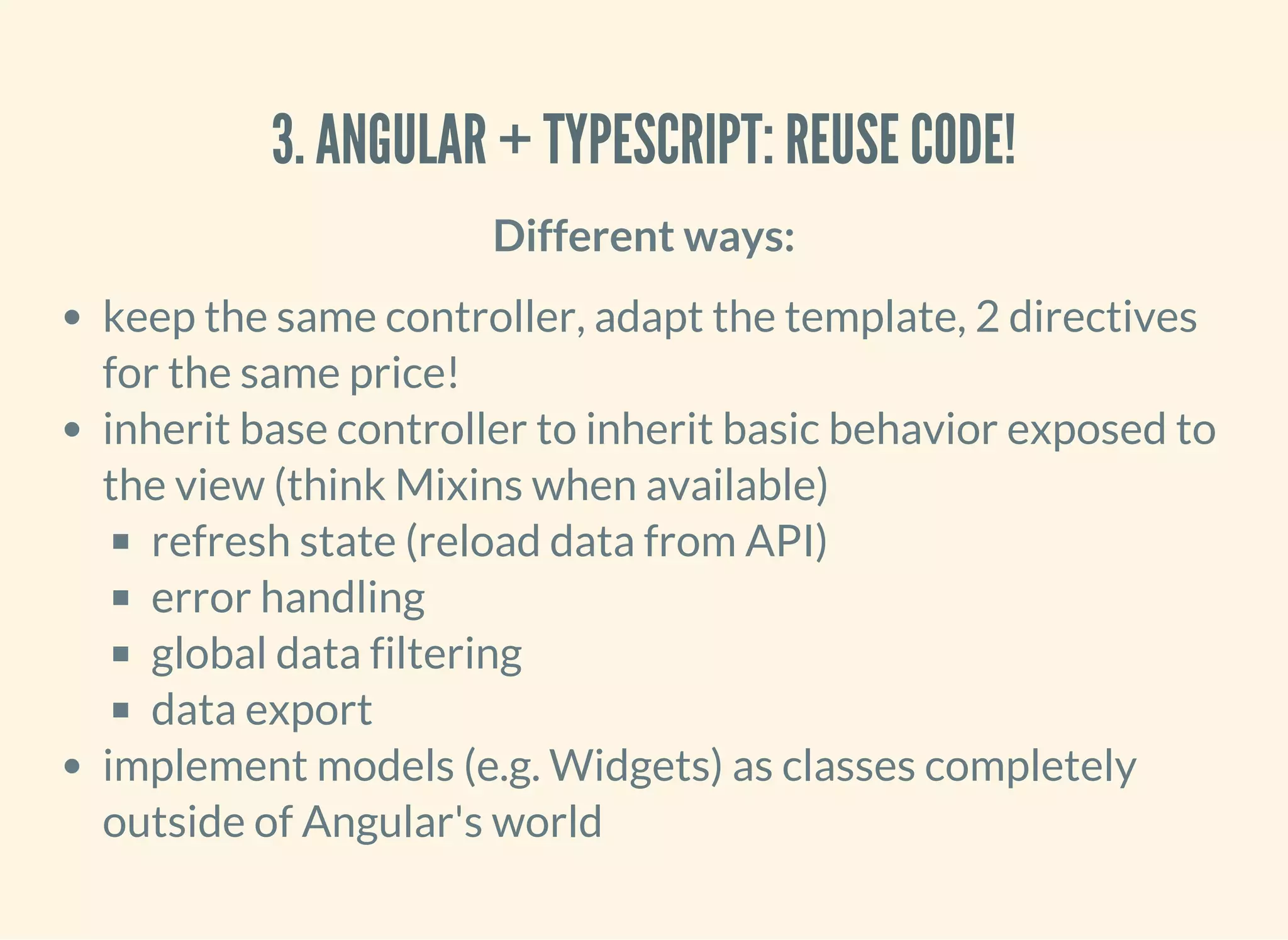 3. ANGULAR + TYPESCRIPT: REUSE CODE! Different ways: keep the same controller, adapt the template, 2 directives for the same price! inherit base controller to inherit basic behavior exposed to the view (think Mixins when available) refresh state (reload data from API) error handling global data filtering data export implement models (e.g. Widgets) as classes completely outside of Angular's world 