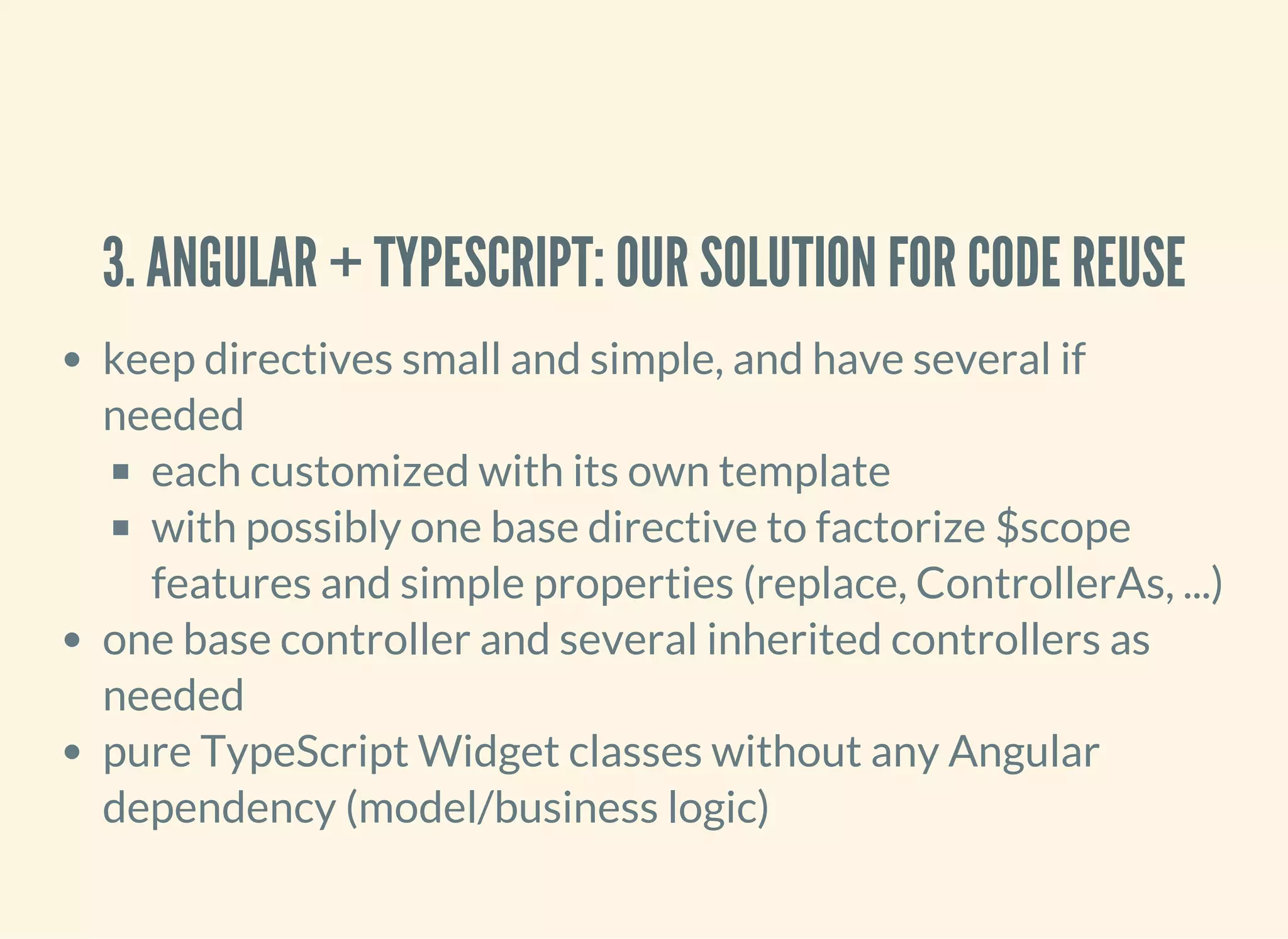 3. ANGULAR + TYPESCRIPT: OUR SOLUTION FOR CODE REUSE keep directives small and simple, and have several if needed each customized with its own template with possibly one base directive to factorize $scope features and simple properties (replace, ControllerAs, ...) one base controller and several inherited controllers as needed pure TypeScript Widget classes without any Angular dependency (model/business logic) 