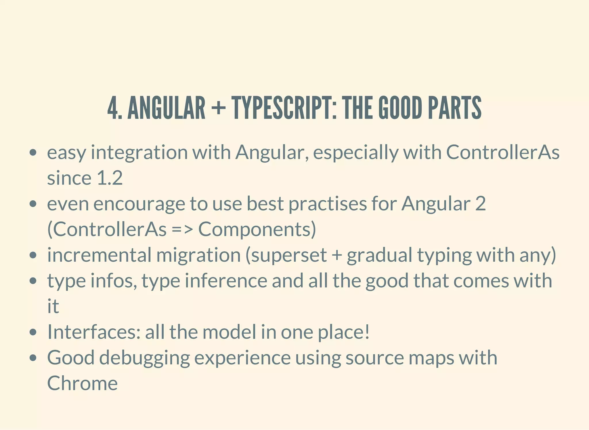 4. ANGULAR + TYPESCRIPT: THE GOOD PARTS easy integration with Angular, especially with ControllerAs since 1.2 even encourage to use best practises for Angular 2 (ControllerAs => Components) incremental migration (superset + gradual typing with any) type infos, type inference and all the good that comes with it Interfaces: all the model in one place! Good debugging experience using source maps with Chrome 