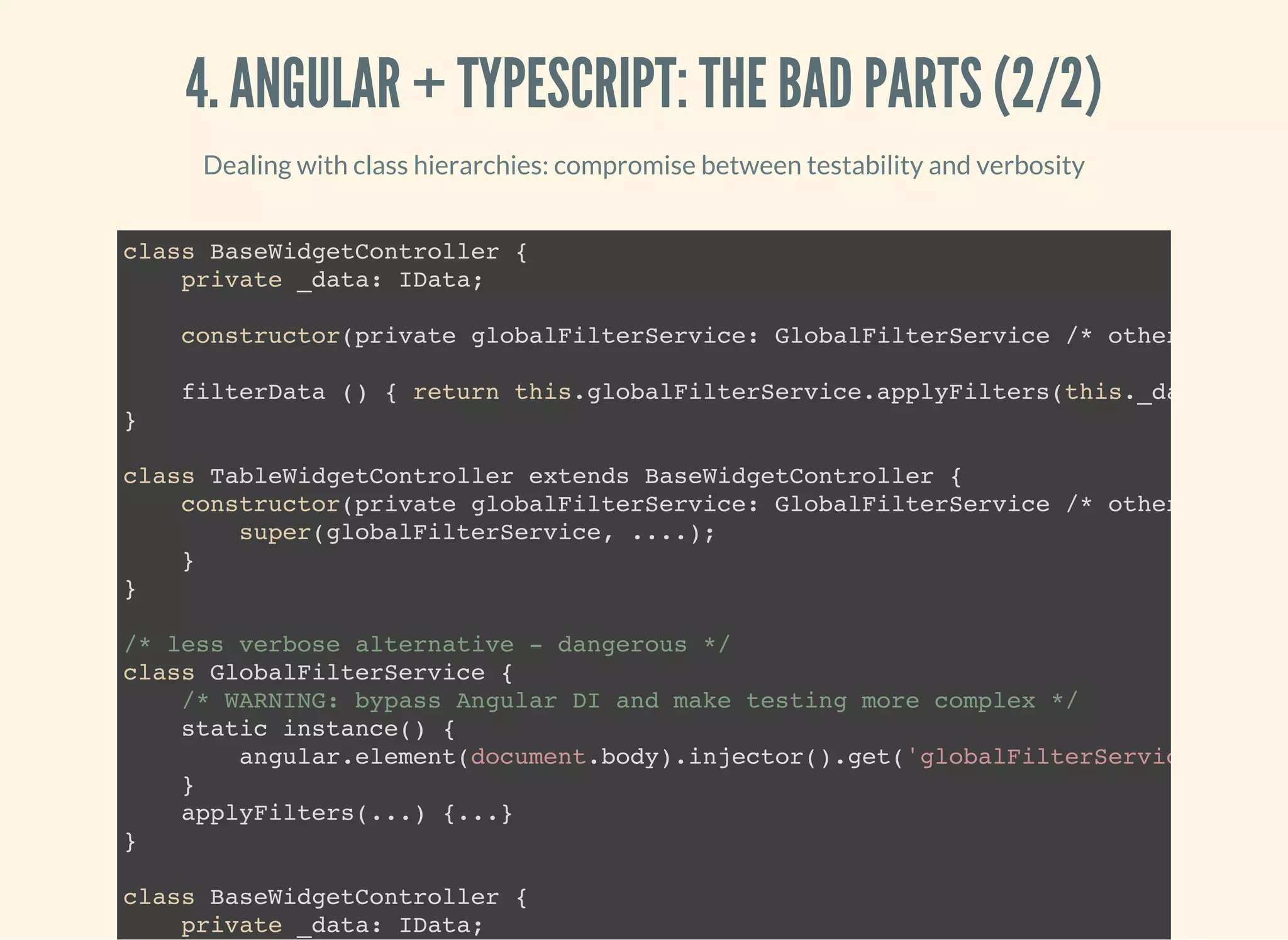 4. ANGULAR + TYPESCRIPT: THE BAD PARTS (2/2) Dealing with class hierarchies: compromise between testability and verbosity class BaseWidgetController { private _data: IData; constructor(private globalFilterService: GlobalFilterService /* other depende filterData () { return this.globalFilterService.applyFilters(this._data); } } class TableWidgetController extends BaseWidgetController { constructor(private globalFilterService: GlobalFilterService /* other depende super(globalFilterService, ....); } } /* less verbose alternative - dangerous */ class GlobalFilterService { /* WARNING: bypass Angular DI and make testing more complex */ static instance() { angular.element(document.body).injector().get('globalFilterService' } applyFilters(...) {...} } class BaseWidgetController { private _data: IData; 
