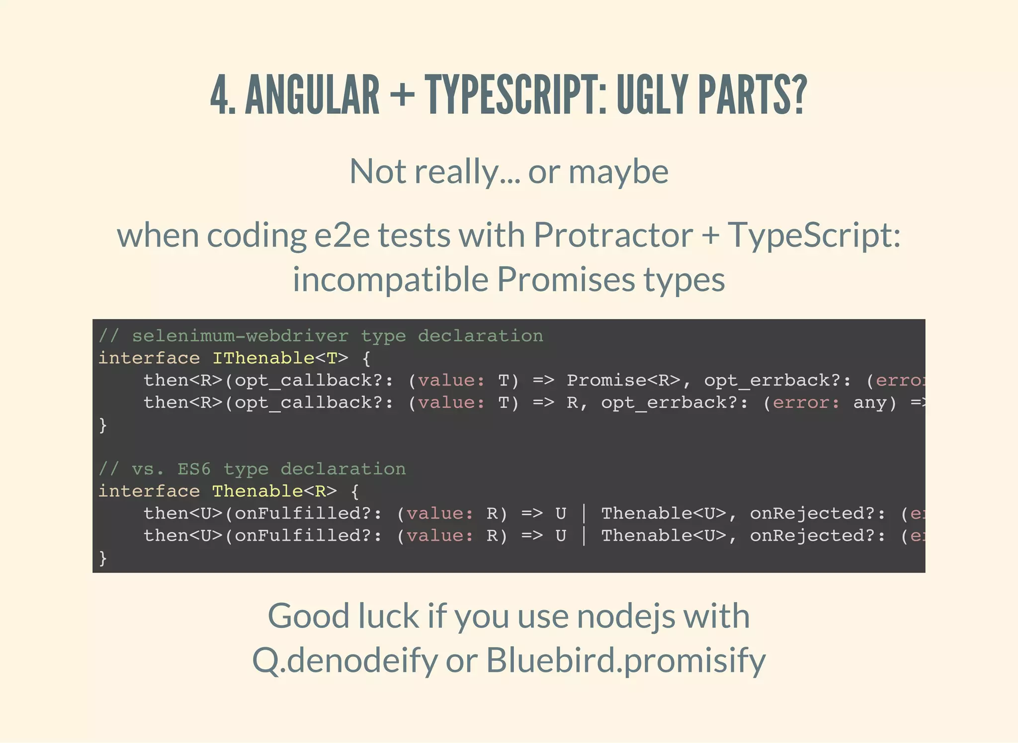 4. ANGULAR + TYPESCRIPT: UGLY PARTS? Not really... or maybe when coding e2e tests with Protractor + TypeScript: incompatible Promises types // selenimum-webdriver type declaration interface IThenable<T> { then<R>(opt_callback?: (value: T) => Promise<R>, opt_errback?: (error: then<R>(opt_callback?: (value: T) => R, opt_errback?: (error: any) => any): P } // vs. ES6 type declaration interface Thenable<R> { then<U>(onFulfilled?: (value: R) => U | Thenable<U>, onRejected?: (error: then<U>(onFulfilled?: (value: R) => U | Thenable<U>, onRejected?: (error: } Good luck if you use nodejs with Q.denodeify or Bluebird.promisify 