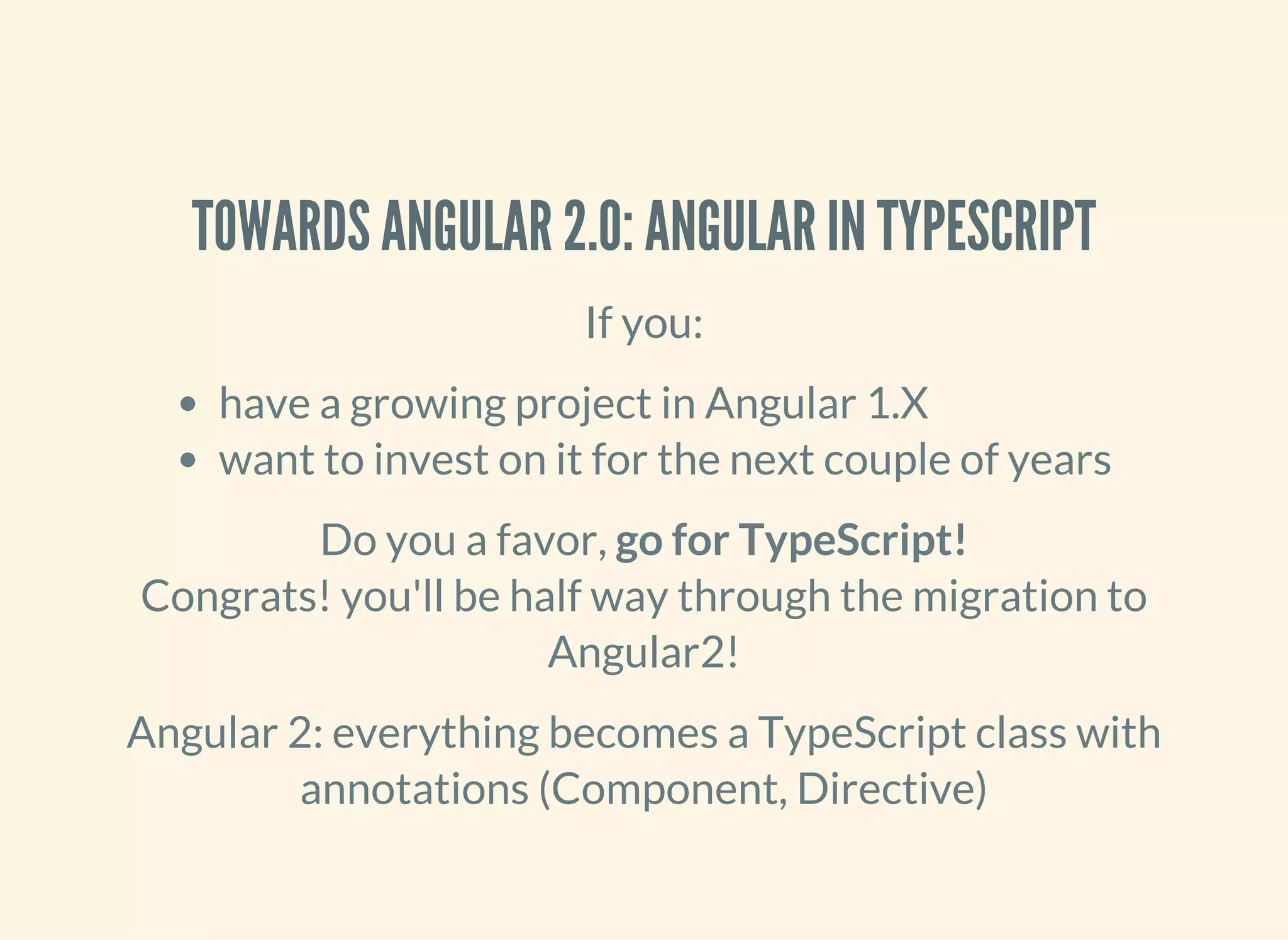 TOWARDS ANGULAR 2.0: ANGULAR IN TYPESCRIPT If you: have a growing project in Angular 1.X want to invest on it for the next couple of years Do you a favor, go for TypeScript! Congrats! you'll be half way through the migration to Angular2! Angular 2: everything becomes a TypeScript class with annotations (Component, Directive) 