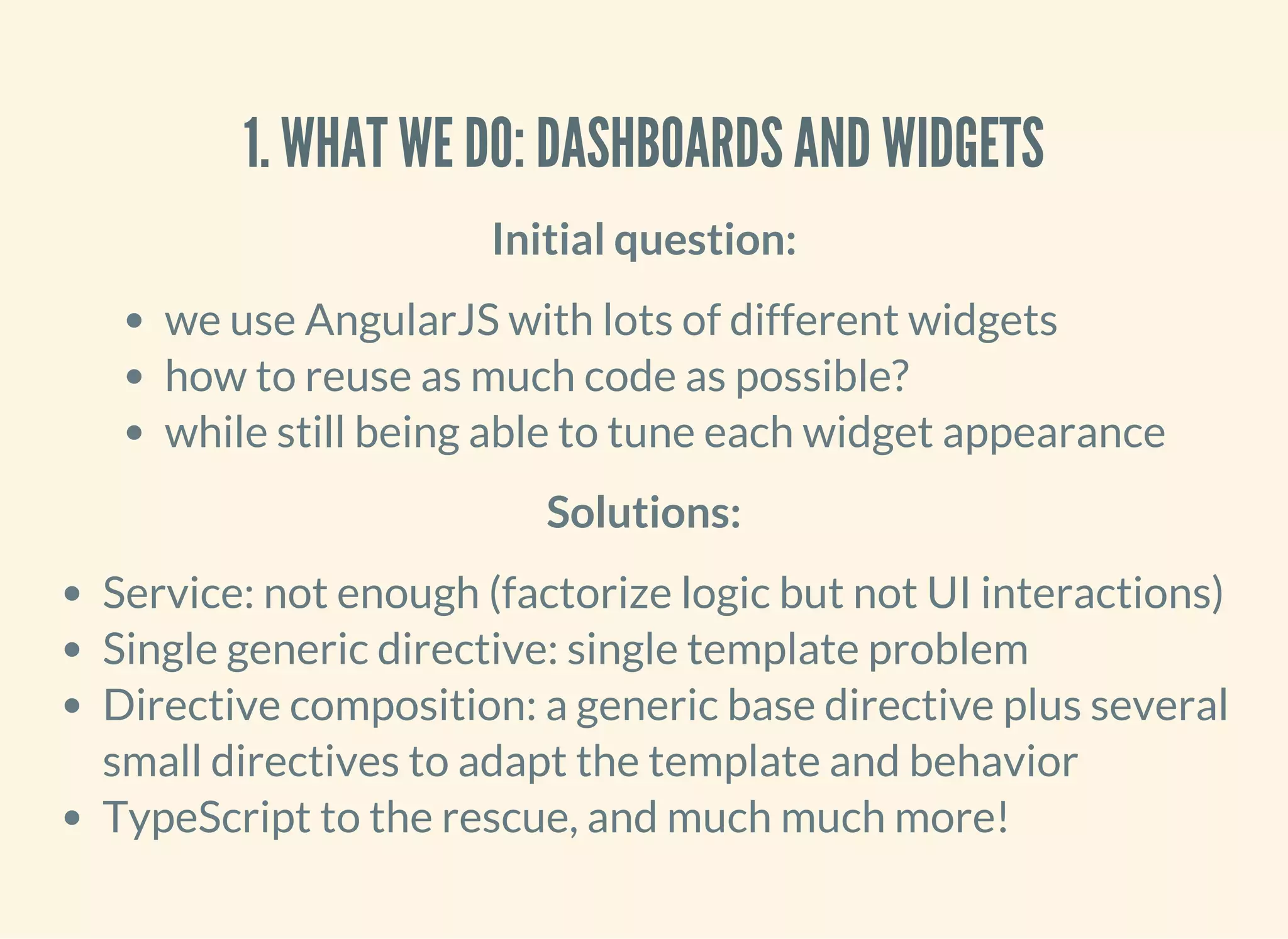 1. WHAT WE DO: DASHBOARDS AND WIDGETS Initial question: we use AngularJS with lots of different widgets how to reuse as much code as possible? while still being able to tune each widget appearance Solutions: Service: not enough (factorize logic but not UI interactions) Single generic directive: single template problem Directive composition: a generic base directive plus several small directives to adapt the template and behavior TypeScript to the rescue, and much much more! 