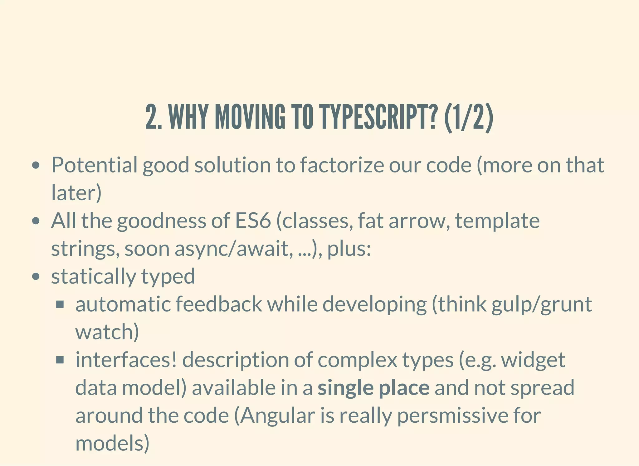 2. WHY MOVING TO TYPESCRIPT? (1/2) Potential good solution to factorize our code (more on that later) All the goodness of ES6 (classes, fat arrow, template strings, soon async/await, ...), plus: statically typed automatic feedback while developing (think gulp/grunt watch) interfaces! description of complex types (e.g. widget data model) available in a single place and not spread around the code (Angular is really persmissive for models) 