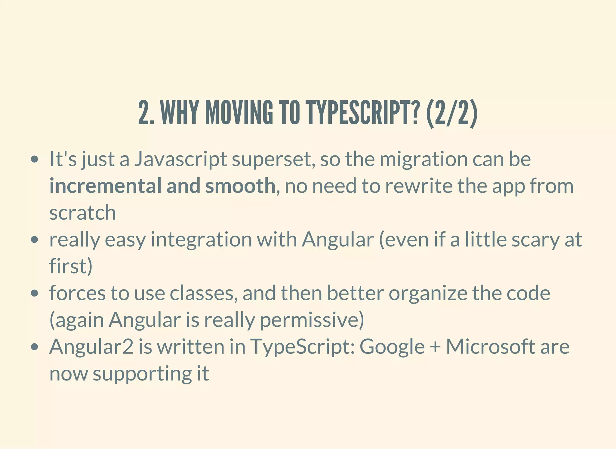 2. WHY MOVING TO TYPESCRIPT? (2/2) It's just a Javascript superset, so the migration can be incremental and smooth, no need to rewrite the app from scratch really easy integration with Angular (even if a little scary at first) forces to use classes, and then better organize the code (again Angular is really permissive) Angular2 is written in TypeScript: Google + Microsoft are now supporting it 