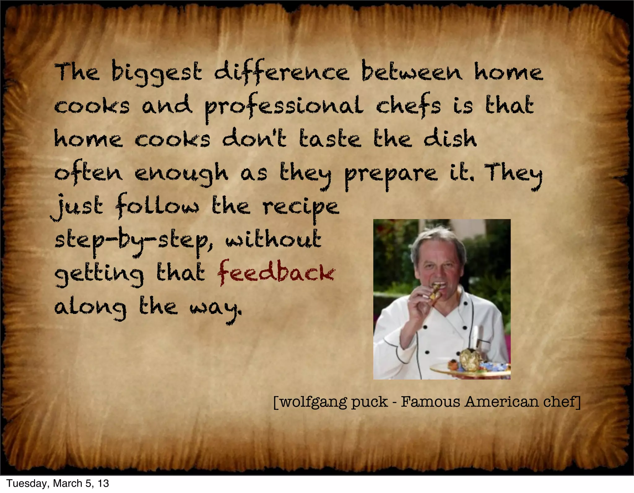 The biggest difference between home
         cooks and professional chefs is that
         home cooks don't taste the dish
         often enough as they prepare it. They
         just follow the recipe
         step-by-step, without
         getting that feedback
         along the way.



                         [wolfgang puck - Famous American chef]




Tuesday, March 5, 13
 