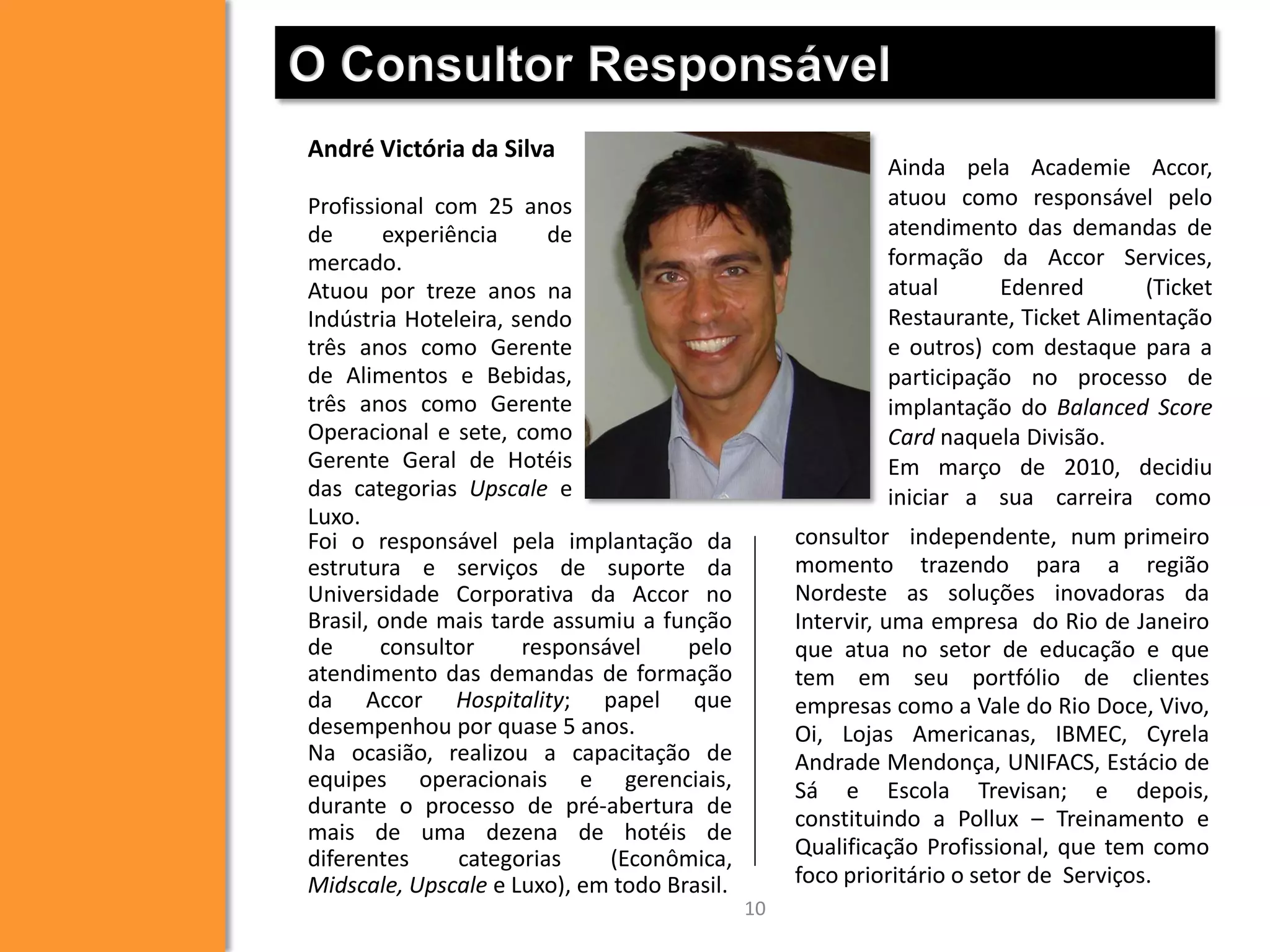 O Consultor Responsável
André Victória da Silva

Ainda pela Academie Accor,
atuou como responsável pelo
atendimento das demandas de
formação da Accor Services,
atual
Edenred
(Ticket
Restaurante, Ticket Alimentação
e outros) com destaque para a
participação no processo de
implantação do Balanced Score
Card naquela Divisão.
Em março de 2010, decidiu
iniciar a sua carreira como

Profissional com 25 anos
de
experiência
de
mercado.
Atuou por treze anos na
Indústria Hoteleira, sendo
três anos como Gerente
de Alimentos e Bebidas,
três anos como Gerente
Operacional e sete, como
Gerente Geral de Hotéis
das categorias Upscale e
Luxo.
Foi o responsável pela implantação da
estrutura e serviços de suporte da
Universidade Corporativa da Accor no
Brasil, onde mais tarde assumiu a função
de
consultor
responsável
pelo
atendimento das demandas de formação
da Accor Hospitality; papel que
desempenhou por quase 5 anos.
Na ocasião, realizou a capacitação de
equipes operacionais e gerenciais,
durante o processo de pré-abertura de
mais de uma dezena de hotéis de
diferentes
categorias
(Econômica,
Midscale, Upscale e Luxo), em todo Brasil.

consultor independente, num primeiro
momento trazendo para a região
Nordeste as soluções inovadoras da
Intervir, uma empresa do Rio de Janeiro
que atua no setor de educação e que
tem em seu portfólio de clientes
empresas como a Vale do Rio Doce, Vivo,
Oi, Lojas Americanas, IBMEC, Cyrela
Andrade Mendonça, UNIFACS, Estácio de
Sá e Escola Trevisan; e depois,
constituindo a Pollux – Treinamento e
Qualificação Profissional, que tem como
foco prioritário o setor de Serviços.
10

 