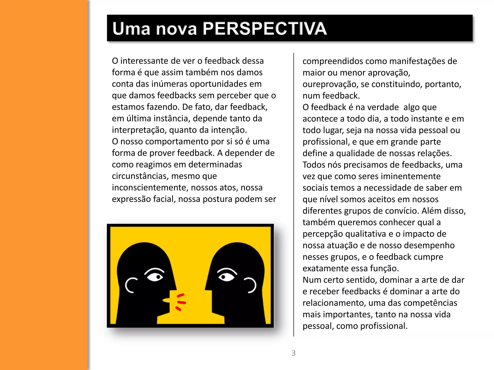 Uma nova PERSPECTIVA
O interessante de ver o feedback dessa
forma é que assim também nos damos
conta das inúmeras oportunidades em
que damos feedbacks sem perceber que o
estamos fazendo. De fato, dar feedback,
em última instância, depende tanto da
interpretação, quanto da intenção.
O nosso comportamento por si só é uma
forma de prover feedback. A depender de
como reagimos em determinadas
circunstâncias, mesmo que
inconscientemente, nossos atos, nossa
expressão facial, nossa postura podem ser

compreendidos como manifestações de
maior ou menor aprovação,
oureprovação, se constituindo, portanto,
num feedback.
O feedback é na verdade algo que
acontece a todo dia, a todo instante e em
todo lugar, seja na nossa vida pessoal ou
profissional, e que em grande parte
define a qualidade de nossas relações.
Todos nós precisamos de feedbacks, uma
vez que como seres iminentemente
sociais temos a necessidade de saber em
que nível somos aceitos em nossos
diferentes grupos de convício. Além disso,
também queremos conhecer qual a
percepção qualitativa e o impacto de
nossa atuação e de nosso desempenho
nesses grupos, e o feedback cumpre
exatamente essa função.
Num certo sentido, dominar a arte de dar
e receber feedbacks é dominar a arte do
relacionamento, uma das competências
mais importantes, tanto na nossa vida
pessoal, como profissional.
3

 