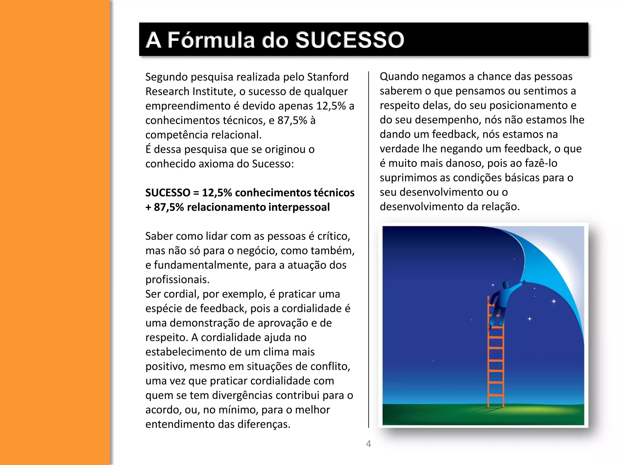 A Fórmula do SUCESSO
Quando negamos a chance das pessoas
saberem o que pensamos ou sentimos a
respeito delas, do seu posicionamento e
do seu desempenho, nós não estamos lhe
dando um feedback, nós estamos na
verdade lhe negando um feedback, o que
é muito mais danoso, pois ao fazê-lo
suprimimos as condições básicas para o
seu desenvolvimento ou o
desenvolvimento da relação.

Segundo pesquisa realizada pelo Stanford
Research Institute, o sucesso de qualquer
empreendimento é devido apenas 12,5% a
conhecimentos técnicos, e 87,5% à
competência relacional.
É dessa pesquisa que se originou o
conhecido axioma do Sucesso:
SUCESSO = 12,5% conhecimentos técnicos
+ 87,5% relacionamento interpessoal
Saber como lidar com as pessoas é crítico,
mas não só para o negócio, como também,
e fundamentalmente, para a atuação dos
profissionais.
Ser cordial, por exemplo, é praticar uma
espécie de feedback, pois a cordialidade é
uma demonstração de aprovação e de
respeito. A cordialidade ajuda no
estabelecimento de um clima mais
positivo, mesmo em situações de conflito,
uma vez que praticar cordialidade com
quem se tem divergências contribui para o
acordo, ou, no mínimo, para o melhor
entendimento das diferenças.
4

 