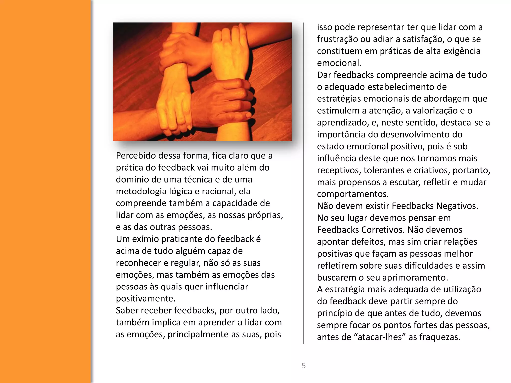 isso pode representar ter que lidar com a
frustração ou adiar a satisfação, o que se
constituem em práticas de alta exigência
emocional.
Dar feedbacks compreende acima de tudo
o adequado estabelecimento de
estratégias emocionais de abordagem que
estimulem a atenção, a valorização e o
aprendizado, e, neste sentido, destaca-se a
importância do desenvolvimento do
estado emocional positivo, pois é sob
influência deste que nos tornamos mais
receptivos, tolerantes e criativos, portanto,
mais propensos a escutar, refletir e mudar
comportamentos.
Não devem existir Feedbacks Negativos.
No seu lugar devemos pensar em
Feedbacks Corretivos. Não devemos
apontar defeitos, mas sim criar relações
positivas que façam as pessoas melhor
refletirem sobre suas dificuldades e assim
buscarem o seu aprimoramento.
A estratégia mais adequada de utilização
do feedback deve partir sempre do
princípio de que antes de tudo, devemos
sempre focar os pontos fortes das pessoas,
antes de “atacar-lhes” as fraquezas.

Percebido dessa forma, fica claro que a
prática do feedback vai muito além do
domínio de uma técnica e de uma
metodologia lógica e racional, ela
compreende também a capacidade de
lidar com as emoções, as nossas próprias,
e as das outras pessoas.
Um exímio praticante do feedback é
acima de tudo alguém capaz de
reconhecer e regular, não só as suas
emoções, mas também as emoções das
pessoas às quais quer influenciar
positivamente.
Saber receber feedbacks, por outro lado,
também implica em aprender a lidar com
as emoções, principalmente as suas, pois
5

 
