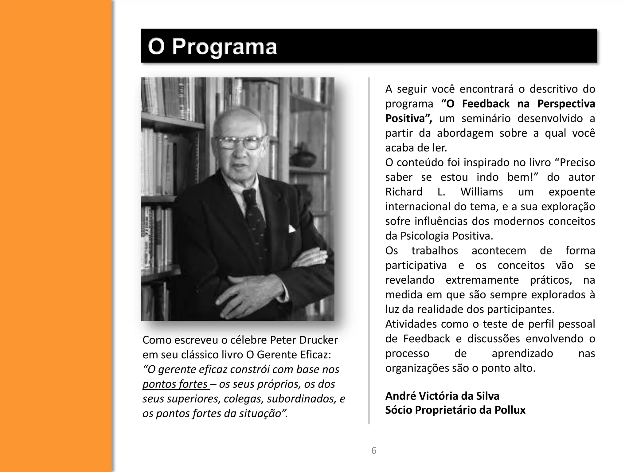 O Programa
A seguir você encontrará o descritivo do
programa “O Feedback na Perspectiva
Positiva”, um seminário desenvolvido a
partir da abordagem sobre a qual você
acaba de ler.
O conteúdo foi inspirado no livro “Preciso
saber se estou indo bem!” do autor
Richard L. Williams um expoente
internacional do tema, e a sua exploração
sofre influências dos modernos conceitos
da Psicologia Positiva.
Os trabalhos acontecem de forma
participativa e os conceitos vão se
revelando extremamente práticos, na
medida em que são sempre explorados à
luz da realidade dos participantes.
Atividades como o teste de perfil pessoal
de Feedback e discussões envolvendo o
processo
de
aprendizado
nas
organizações são o ponto alto.

Como escreveu o célebre Peter Drucker
em seu clássico livro O Gerente Eficaz:
“O gerente eficaz constrói com base nos
pontos fortes – os seus próprios, os dos
seus superiores, colegas, subordinados, e
os pontos fortes da situação”.

André Victória da Silva
Sócio Proprietário da Pollux
6

 