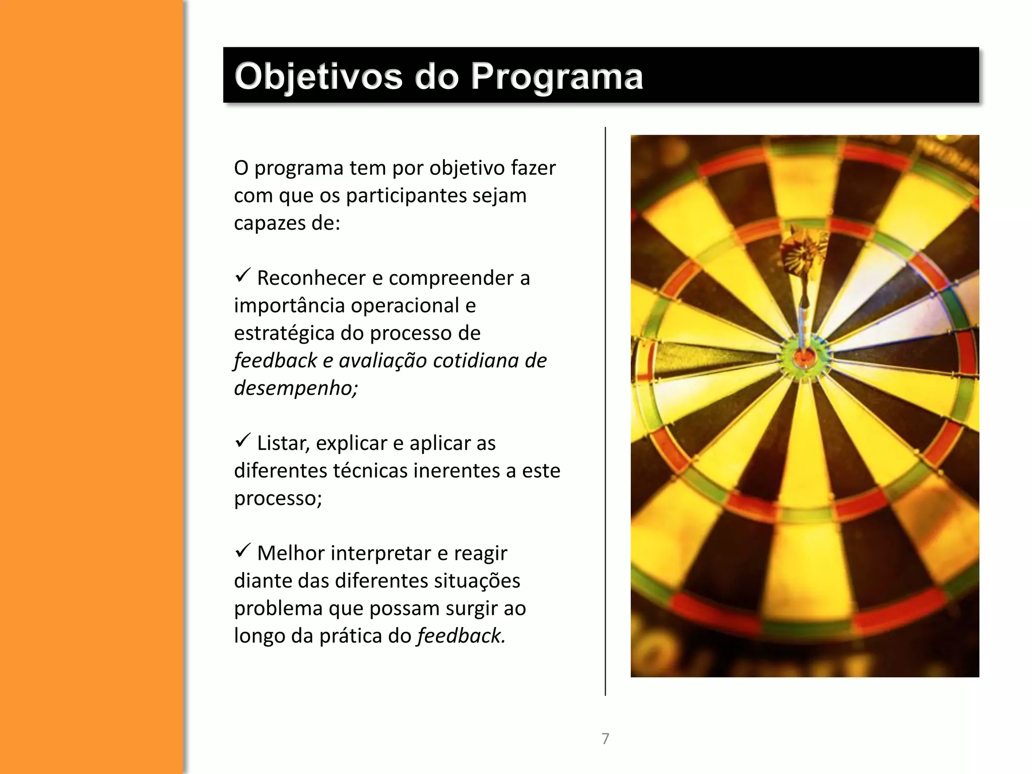 Objetivos do Programa
O programa tem por objetivo fazer
com que os participantes sejam
capazes de:
 Reconhecer e compreender a
importância operacional e
estratégica do processo de
feedback e avaliação cotidiana de
desempenho;
 Listar, explicar e aplicar as
diferentes técnicas inerentes a este
processo;
 Melhor interpretar e reagir
diante das diferentes situações
problema que possam surgir ao
longo da prática do feedback.

7

 