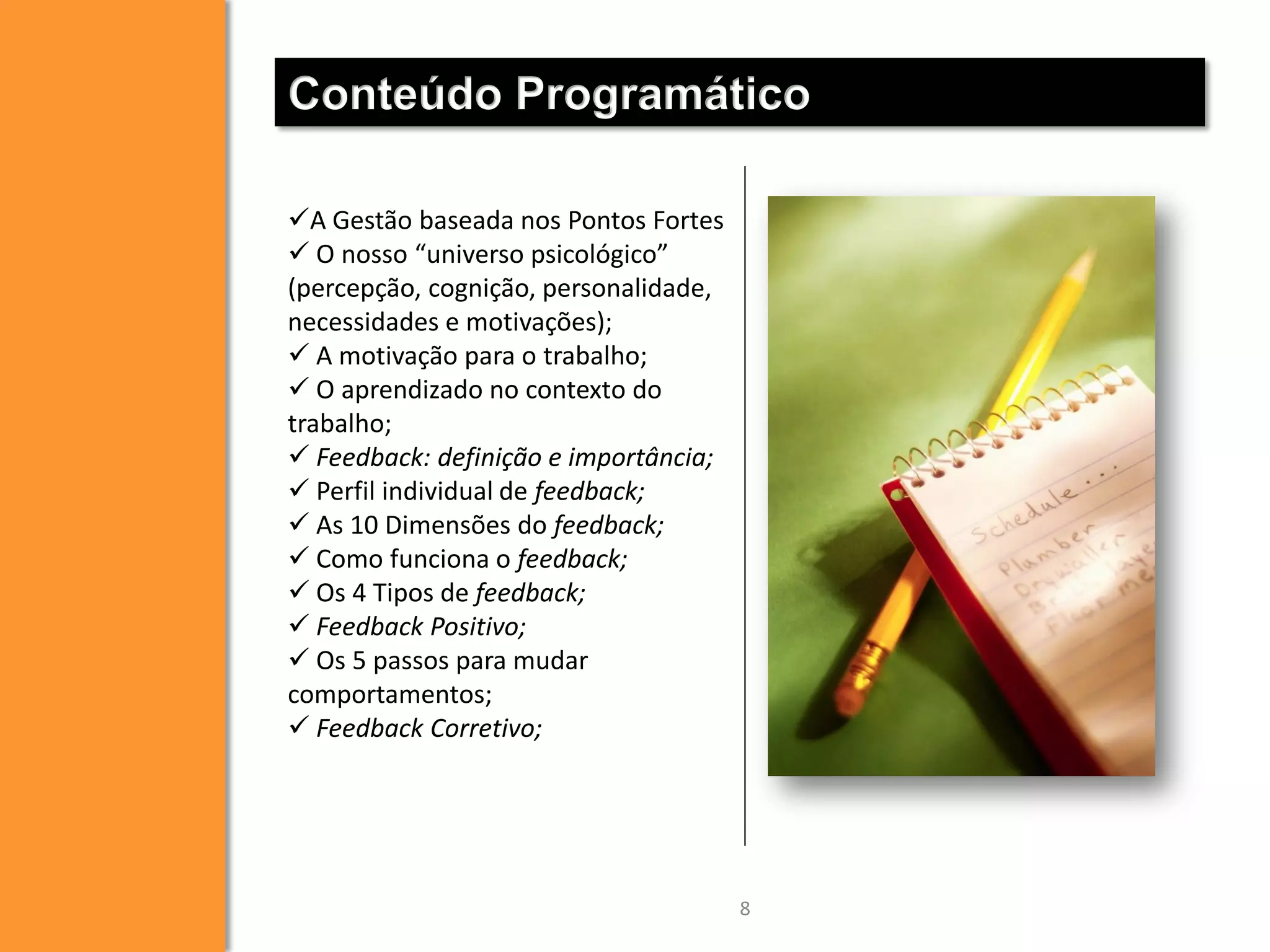 Conteúdo Programático
A Gestão baseada nos Pontos Fortes
 O nosso “universo psicológico”
(percepção, cognição, personalidade,
necessidades e motivações);
 A motivação para o trabalho;
 O aprendizado no contexto do
trabalho;
 Feedback: definição e importância;
 Perfil individual de feedback;
 As 10 Dimensões do feedback;
 Como funciona o feedback;
 Os 4 Tipos de feedback;
 Feedback Positivo;
 Os 5 passos para mudar
comportamentos;
 Feedback Corretivo;

8

 