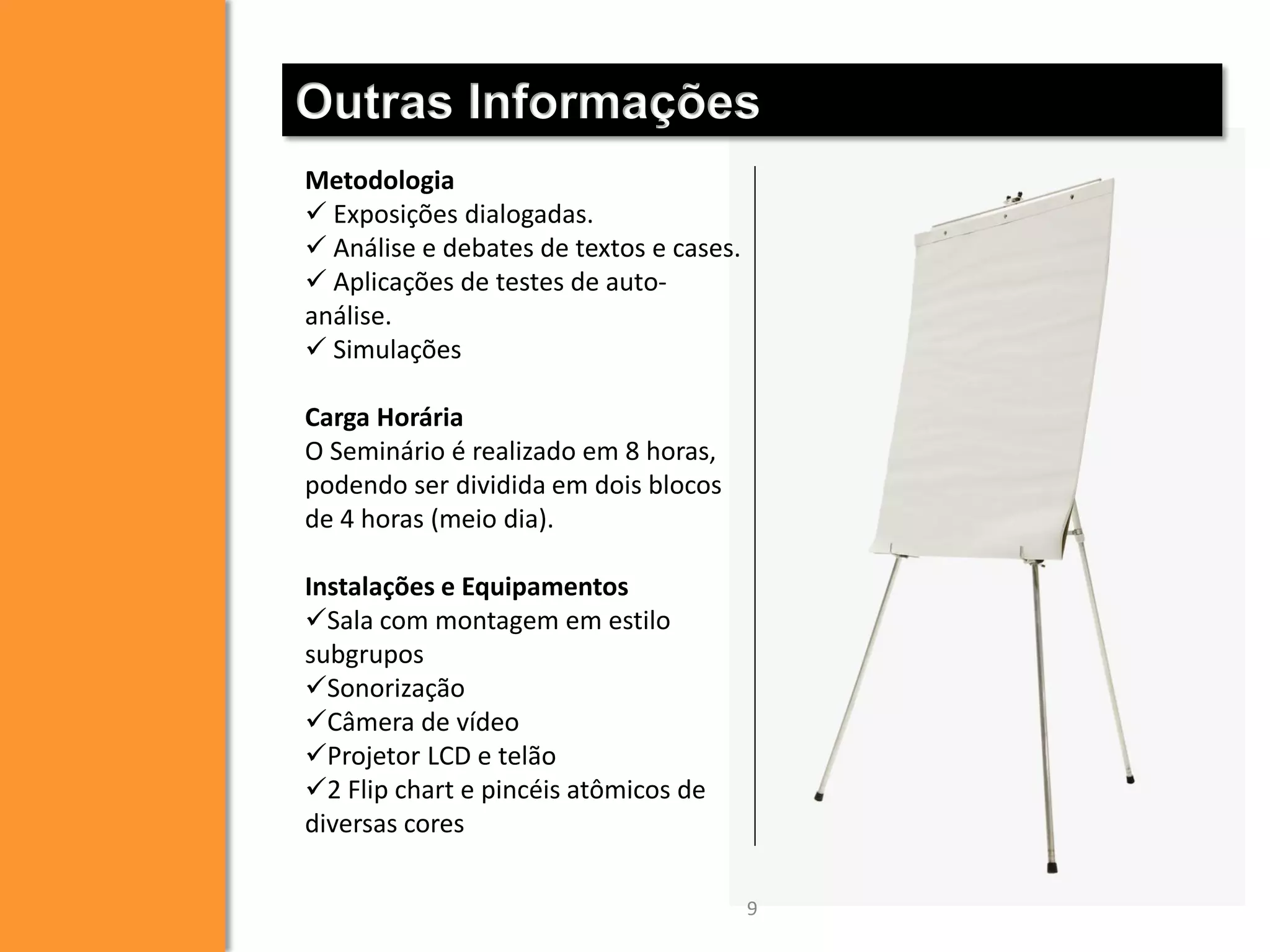 Outras Informações
Metodologia
 Exposições dialogadas.
 Análise e debates de textos e cases.
 Aplicações de testes de autoanálise.
 Simulações
Carga Horária
O Seminário é realizado em 8 horas,
podendo ser dividida em dois blocos
de 4 horas (meio dia).
Instalações e Equipamentos
Sala com montagem em estilo
subgrupos
Sonorização
Câmera de vídeo
Projetor LCD e telão
2 Flip chart e pincéis atômicos de
diversas cores
9

 