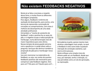 Não existem FEDDBACKS NEGATIVOS
Muito já se falou e escreveu a respeito
desse tema, e muitas foram as diferentes
abordagens propostas.
Para alguns, feedback é sinônimo de
avaliação de desempenho, para outros, uma
técnica de repreensão e promoção de
correções no comportamento, com vistas à
melhoria do desempenho de uma dada
atividade profissional.
Há também a “receita de sanduíche de
feedback”, onde o positivo faz as vezes do
pão, e o negativo ocupa a nobre posição do
hamburger, numa demonstração clara de
maior importância para este último.
Nesses tempos de preocupação extrema
com a aparência e a saúde talvez valha a
pergunta: Será que vão diminuir também a
proporção do pão para o hamburger nessa
receita?
Isso sem mencionar na matemática do
feedback, ou seja, nas contas de quantos
feedbacks positivos são necessários para
compensar cada feedback negativo. Dois
para um? Três para um? Quatro para um?...

Brincadeiras à parte, parece mesmo mais
atrativa a abordagem mais ampla, na qual
o feedback é visto como toda e qualquer
interação de conotação avaliativa, que
ocorra entre pessoas.
Neste enfoque uma simples troca de
olhares pode ser um feedback, desde que
essa, por exemplo, tenha a intenção, ou
seja percebida como um ato de aprovação,
ou reprovação.
2

 