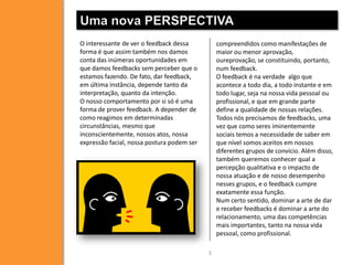 Uma nova PERSPECTIVA
O interessante de ver o feedback dessa
forma é que assim também nos damos
conta das inúmeras oportunidades em
que damos feedbacks sem perceber que o
estamos fazendo. De fato, dar feedback,
em última instância, depende tanto da
interpretação, quanto da intenção.
O nosso comportamento por si só é uma
forma de prover feedback. A depender de
como reagimos em determinadas
circunstâncias, mesmo que
inconscientemente, nossos atos, nossa
expressão facial, nossa postura podem ser

compreendidos como manifestações de
maior ou menor aprovação,
oureprovação, se constituindo, portanto,
num feedback.
O feedback é na verdade algo que
acontece a todo dia, a todo instante e em
todo lugar, seja na nossa vida pessoal ou
profissional, e que em grande parte
define a qualidade de nossas relações.
Todos nós precisamos de feedbacks, uma
vez que como seres iminentemente
sociais temos a necessidade de saber em
que nível somos aceitos em nossos
diferentes grupos de convício. Além disso,
também queremos conhecer qual a
percepção qualitativa e o impacto de
nossa atuação e de nosso desempenho
nesses grupos, e o feedback cumpre
exatamente essa função.
Num certo sentido, dominar a arte de dar
e receber feedbacks é dominar a arte do
relacionamento, uma das competências
mais importantes, tanto na nossa vida
pessoal, como profissional.
3

 