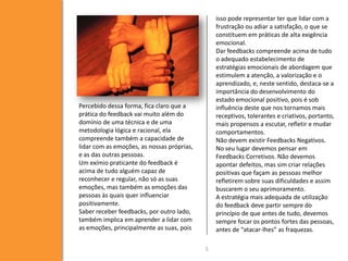 isso pode representar ter que lidar com a
frustração ou adiar a satisfação, o que se
constituem em práticas de alta exigência
emocional.
Dar feedbacks compreende acima de tudo
o adequado estabelecimento de
estratégias emocionais de abordagem que
estimulem a atenção, a valorização e o
aprendizado, e, neste sentido, destaca-se a
importância do desenvolvimento do
estado emocional positivo, pois é sob
influência deste que nos tornamos mais
receptivos, tolerantes e criativos, portanto,
mais propensos a escutar, refletir e mudar
comportamentos.
Não devem existir Feedbacks Negativos.
No seu lugar devemos pensar em
Feedbacks Corretivos. Não devemos
apontar defeitos, mas sim criar relações
positivas que façam as pessoas melhor
refletirem sobre suas dificuldades e assim
buscarem o seu aprimoramento.
A estratégia mais adequada de utilização
do feedback deve partir sempre do
princípio de que antes de tudo, devemos
sempre focar os pontos fortes das pessoas,
antes de “atacar-lhes” as fraquezas.

Percebido dessa forma, fica claro que a
prática do feedback vai muito além do
domínio de uma técnica e de uma
metodologia lógica e racional, ela
compreende também a capacidade de
lidar com as emoções, as nossas próprias,
e as das outras pessoas.
Um exímio praticante do feedback é
acima de tudo alguém capaz de
reconhecer e regular, não só as suas
emoções, mas também as emoções das
pessoas às quais quer influenciar
positivamente.
Saber receber feedbacks, por outro lado,
também implica em aprender a lidar com
as emoções, principalmente as suas, pois
5

 