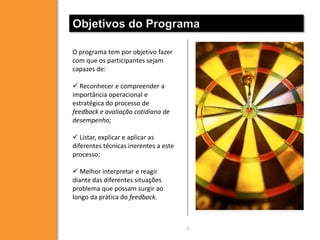 Objetivos do Programa
O programa tem por objetivo fazer
com que os participantes sejam
capazes de:
 Reconhecer e compreender a
importância operacional e
estratégica do processo de
feedback e avaliação cotidiana de
desempenho;
 Listar, explicar e aplicar as
diferentes técnicas inerentes a este
processo;
 Melhor interpretar e reagir
diante das diferentes situações
problema que possam surgir ao
longo da prática do feedback.

7

 